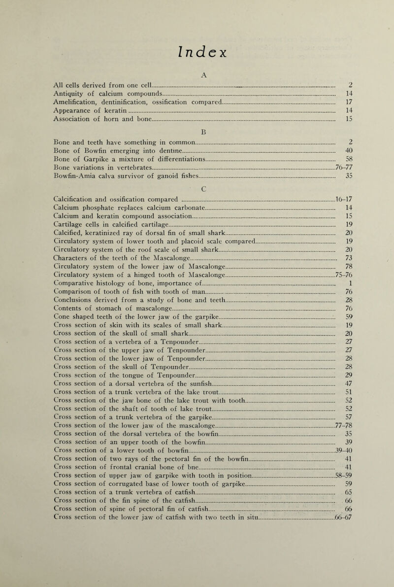 Index A All cells derived from one cell. 2 Antiquity of calcium compounds... 14 Amelification, dentinification, ossification compared. 17 Appearance of keratin. 14 Association of horn and bone. 15 B Bone and teeth have something in common. 2 Bone of Bowfin emerging into dentine. 40 Bone of Garpike a mixture of differentiations. 58 Bone variations in vertebrates.76-77 Bowfin-Amia calva survivor of ganoid fishes. 35 C Calcification and ossification compared .16-17 Calcium phosphate replaces calcium carbonate. 14 Calcium and keratin compound association. 15 Cartilage cells in calcified cartilage. 19 Calcified, keratinized ray of dorsal fin of small shark. 20 Circulatory system of lower tooth and placoid scale compared. 19 Circulatory system of the roof scale of small shark. 20 Characters of the teeth of the Mascalonge. 73 Circulatory system of the lower jaw of Mascalonge. 78 Circulatory system of a hinged tooth of Mascalonge.75-76 Comparative histology of bone, importance of. 1 Comparison of tooth of fish with tooth of man. 76 Conclusions derived from a study of bone and teeth. 28 Contents of stomach of mascalonge. 76 Cone shaped teeth of the lower jaw of the garpike. 59 Cross section of skin with its scales of small shark. 19 Cross section of the skull of small shark. 20 Cross section of a vertebra of a Tcnpounder. 27 Cross section of the upper jaw of Tenpounder. 27 Cross section of the lower jaw of Tenpounder. 28 Cross section of the skull of Tenpounder. 28 Cross section of the tongue of Tenpounder. 29 Cross section of a dorsal vertebra of the sunfish. 47 Cross section of a trunk vertebra of the lake trout. 51 Cross section of the jaw bone of the lake trout with tooth. 52 Cross section of the shaft of tooth of lake trout. 52 Cross section of a trunk vertebra of the garpike. 57 Cross section of the lower jaw of the mascalonge.77-78 Cross section of the dorsal vertebra of the bowfin. 35 Cross section of an upper tooth of the bowfin. 39 Cross section of a lower tooth of bowfin.39-40 Cross section of two rays of the pectoral fin of the bowfin. 41 Cross section of frontal cranial bone of bne. 41 Cross section of upper jaw of garpike with tooth in position.58-59 Cross section of corrugated base of lower tooth of garpike. 59 Cross section of a trunk vertebra of catfish. 65 Cross section of the fin spine of the catfish...,... 66 Cross section of spine of pectoral fin of catfish.,..... 66 Cross section of the lower jaw of catfish with two teeth in situ.66-67