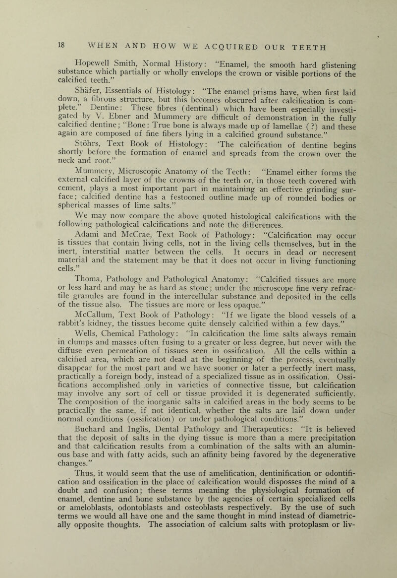Hopewell Smith, Normal History: “Enamel, the smooth hard glistening substance which partially or wholly envelops the crown or visible portions of the calcified teeth.” Shafer, Essentials of Histology: “The enamel prisms have, when first laid down, a fibrous structure, but this becomes obscured after calcification is com¬ plete. Dentine: These fibres (dentinal) which have been especially investi¬ gated by V. Ebner and Mummery are difficult of demonstration in the fully calcified dentine; “Bone: True bone is always made up of lamellae ( ?) and these again are composed of fine fibers lying in a calcified ground substance.” Stohrs, Text Book of Histology: ‘The calcification of dentine begins shortly before the formation of enamel and spreads from the crown over the neck and root.” Mummery, Microscopic Anatomy of the Teeth: “Enamel either forms the external calcified layer of the crowns of the teeth or, in those teeth covered with cement, plays a most important part in maintaining an effective grinding sur¬ face; calcified dentine has a festooned outline made up of rounded bodies or spherical masses of lime salts.” We may now compare the above quoted histological calcifications with the following pathological calcifications and note the differences. Adami and McCrae, Text Book of Pathology: “Calcification may occur is tissues that contain living cells, not in the living cells themselves, but in the inert, interstitial matter between the cells. It occurs in dead or necresent material and the statement may be that it does not occur in living functioning cells.” Thoma, Pathology and Pathological Anatomy: “Calcified tissues are more or less hard and may be as hard as stone; under the microscope fine very refrac- tile granules are found in the intercellular substance and deposited in the cells of the tissue also. The tissues are more or less opaque.” McCallum, Text Book of Pathology: “If we ligate the blood vessels of a rabbit’s kidney, the tissues become quite densely calcified within a few days.” Wells, Chemical Pathology: “In calcification the lime salts always remain in clumps and masses often fusing to a greater or less degree, but never with the diffuse even permeation of tissues seen in ossification. All the cells within a calcified area, which are not dead at the beginning of the process, eventually disappear for the most part and we have sooner or later a perfectly inert mass, practically a foreign body, instead of a specialized tissue as in ossification. Ossi¬ fications accomplished only in varieties of connective tissue, but calcification may involve any sort of cell or tissue provided it is degenerated sufficiently. The composition of the inorganic salts in calcified areas in the body seems to be practically the same, if not identical, whether the salts are laid down under normal conditions (ossification) or under pathological conditions.” Buchard and Inglis, Dental Pathology and Therapeutics: “It is believed that the deposit of salts in the dying tissue is more than a mere precipitation and that calcification results from a combination of the salts with an alumin¬ ous base and with fatty acids, such an affinity being favored by the degenerative changes.” Thus, it would seem that the use of amelification, dentinification or odontifi- cation and ossification in the place of calcification would disposses the mind of a doubt and confusion; these terms meaning the physiological formation of enamel, dentine and bone substance by the agencies of certain specialized cells or ameloblasts, odontoblasts and osteoblasts respectively. By the use of such terms we would all have one and the same thought in mind instead of diametric¬ ally opposite thoughts. The association of calcium salts with protoplasm or liv-