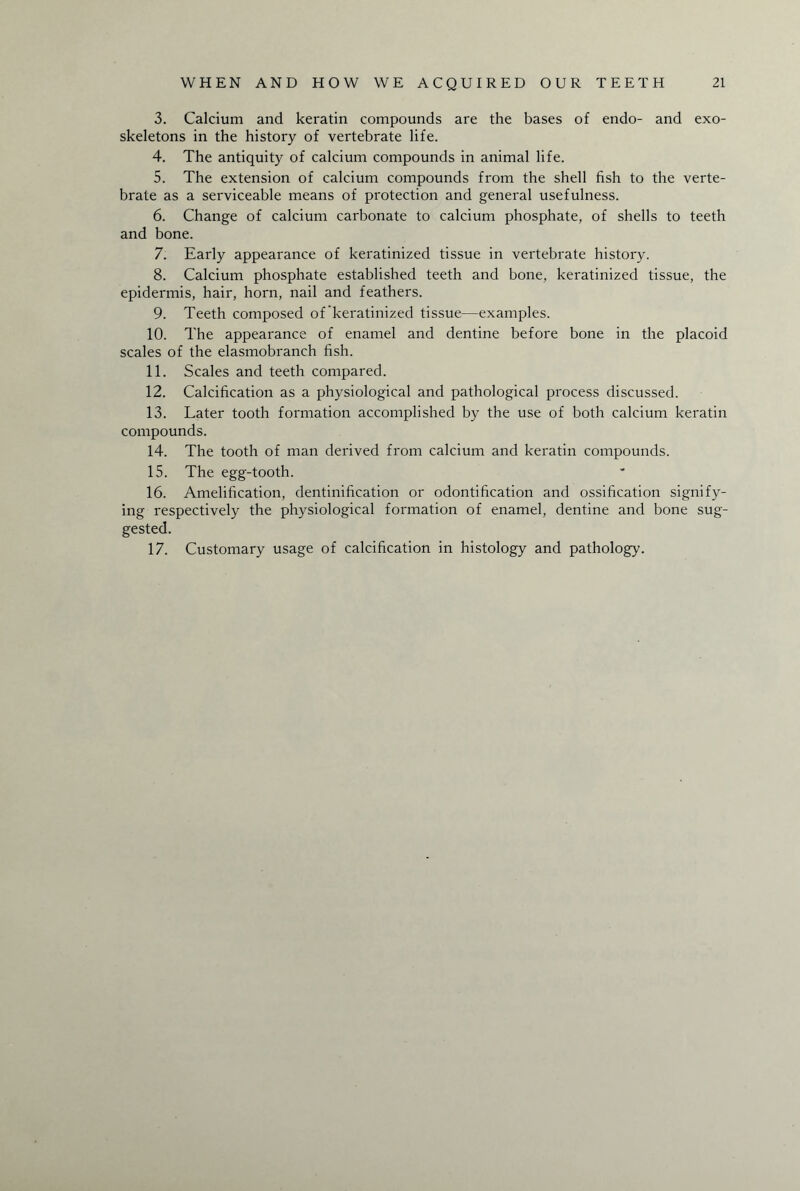 3. Calcium and keratin compounds are the bases of endo- and exo¬ skeletons in the history of vertebrate life. 4. The antiquity of calcium compounds in animal life. 5. The extension of calcium compounds from the shell fish to the verte¬ brate as a serviceable means of protection and general usefulness. 6. Change of calcium carbonate to calcium phosphate, of shells to teeth and bone. 7. Early appearance of keratinized tissue in vertebrate history. 8. Calcium phosphate established teeth and bone, keratinized tissue, the epidermis, hair, horn, nail and feathers. 9. Teeth composed of keratinized tissue—examples. 10. The appearance of enamel and dentine before bone in the placoid scales of the elasmobranch fish. 11. Scales and teeth compared. 12. Calcification as a physiological and pathological process discussed. 13. Later tooth formation accomplished by the use of both calcium keratin compounds. 14. The tooth of man derived from calcium and keratin compounds. 15. The egg-tooth. 16. Amelification, dentinification or odontification and ossification signify¬ ing respectively the physiological formation of enamel, dentine and bone sug¬ gested. 17. Customary usage of calcification in histology and pathology.