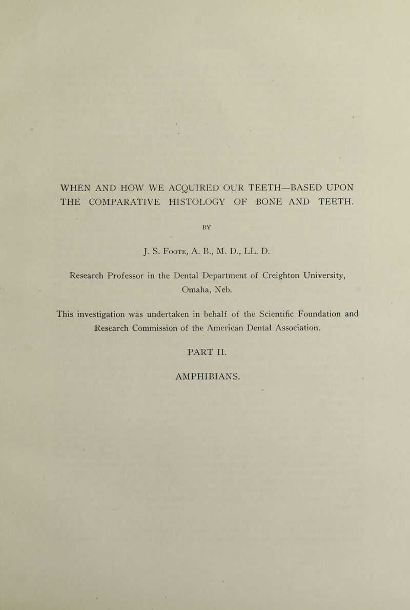 WHEN AND HOW WE ACQUIRED OUR TEETH—BASED UPON THE COMPARATIVE HISTOLOGY OF BONE AND TEETH. BY J. S. Foote, A. B., M. D., LL. D. Research Professor in the Dental Department of Creighton University, Omaha, Neb. This investigation was undertaken in behalf of the Scientific Foundation and Research Commission of the American Dental Association. PART II. AMPHIBIANS.