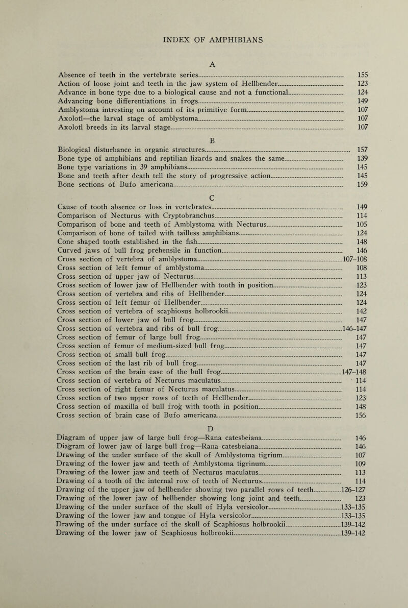 INDEX OF AMPHIBIANS A Absence of teeth in the vertebrate series. 155 Action of loose joint and teeth in the jaw system of Hellbender. 123 Advance in bone type due to a biological cause and not a functional. 124 Advancing bone differentiations in frogs. 149 Amblystoma intresting on account of its primitive form. 107 Axolotl—the larval stage of amblystoma. 107 Axolotl breeds in its larval stage. 107 B Biological disturbance in organic structures. 157 Bone type of amphibians and reptilian lizards and snakes the same. 139 Bone type variations in 39 amphibians. 145 Bone and teeth after death tell the story of progressive action. 145 Bone sections of Bufo americana. 159 C Cause of tooth absence or loss in vertebrates. 149 Comparison of Necturus with Cryptobranchus. 114 Comparison of bone and teeth of Amblystoma with Necturus. 105 Comparison of bone of tailed with tailless amphibians. 124 Cone shaped tooth established in the fish. 148 Curved jaws of bull frog prehensile in function. 146 Cross section of vertebra of amblystoma.107-108 Cross section of left femur of amblystoma. 108 Cross section of upper jaw of Necturus. 113 Cross section of lower jaw of Hellbender with tooth in position. 123 Cross section of vertebra and ribs of Hellbender. 124 Cross section of left femur of Hellbender. 124 Cross section of vertebra of scaphiosus holbrookii. 142 Cross section of lower jaw of bull frog. 147 Cross section of vertebra and ribs of bull frog.146-147 Cross section of femur of large bull frog. 147 Cross section of femur of medium-sized bull frog. 147 Cross section of small bull frog. 147 Cross section of the last rib of bull frog. 147 Cross section of the brain case of the bull frog.147-148 Cross section of vertebra of Necturus maculatus. 114 Cross section of right femur of Necturus maculatus. 114 Cross section of two upper rows of teeth of Hellbender. 123 Cross section of maxilla of bull frog with tooth in position. 148 Cross section of brain case of Bufo americana. 156 D Diagram of upper jaw of large bull frog—Rana catesbeiana. 146 Diagram of lower jaw of large bull frog—Rana catesbeiana. 146 Drawing of the under surface of the skull of Amblystoma tigrium. 107 Drawing of the lower jaw and teeth of Amblystoma tigrinum. 109 Drawing of the lower jaw and teeth of Necturus maculatus. 113 Drawing of a tooth of the internal row of teeth of Necturus. 114 Drawing of the upper jaw of hellbender showing two parallel rows of teeth.126-127 Drawing of the lower jaw of hellbender showing long joint and teeth. 123 Drawing of the under surface of the skull of Hyla versicolor.133-135 Drawing of the lower jaw and tongue of Hyla versicolor.133-135 Drawing of the under surface of the skull of Scaphiosus holbrookii.139-142 Drawing of the lower jaw of Scaphiosus holbrookii.139-142