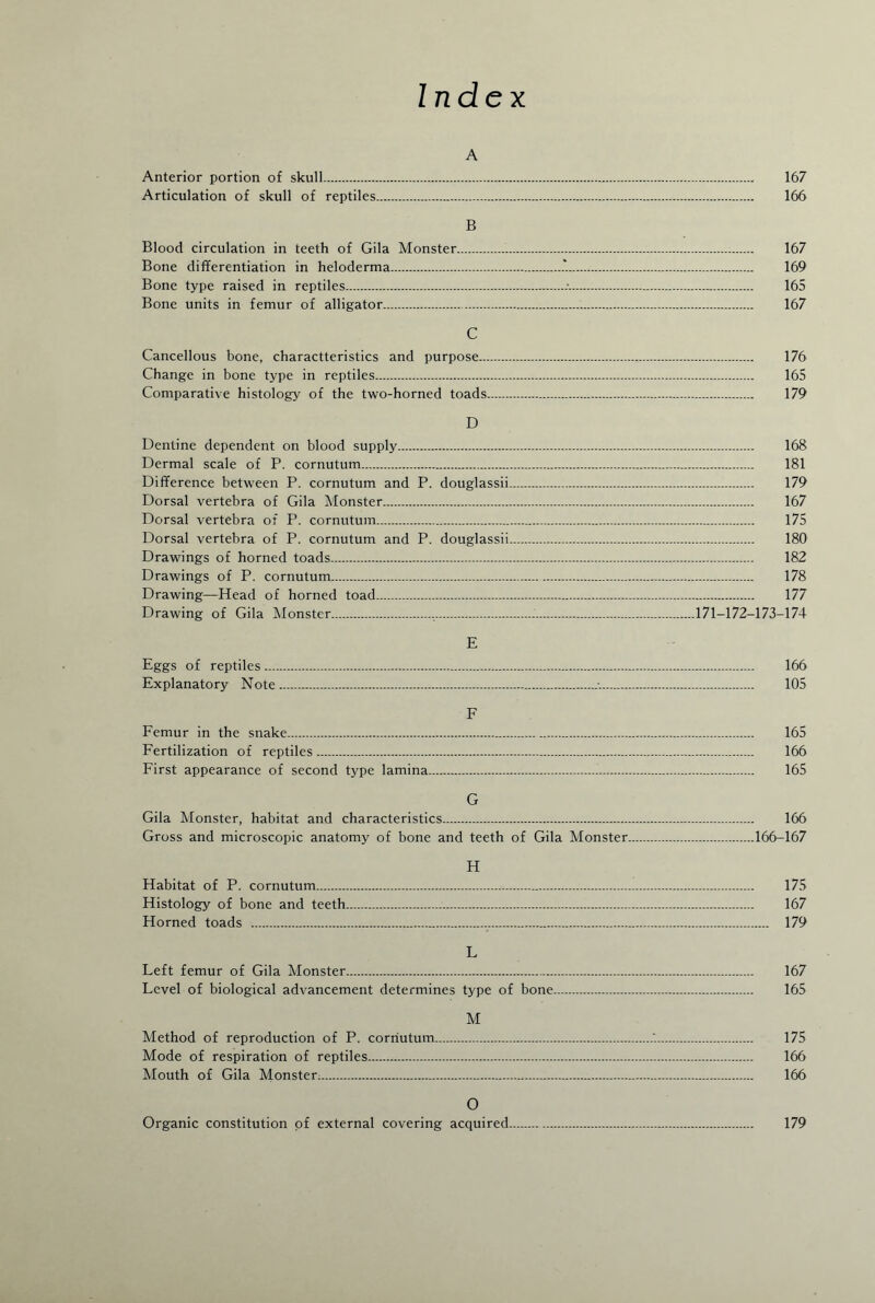 Index A Anterior portion of skull. 167 Articulation of skull of reptiles. 166 B Blood circulation in teeth of Gila Monster. 167 Bone differentiation in heloderma.. 169 Bone type raised in reptiles.... 165 Bone units in femur of alligator. 167 C Cancellous bone, charactteristics and purpose. 176 Change in bone type in reptiles. 165 Comparative histology of the two-horned toads. 179 D Dentine dependent on blood supply. 168 Dermal scale of P. cornutum. 181 Difference between P. cornutum and P. douglassii. 179 Dorsal vertebra of Gila Monster. 167 Dorsal vertebra of P. cornutum. 175 Dorsal vertebra of P. cornutum and P. douglassii. 180 Drawings of horned toads. 182 Drawings of P. cornutum. 178 Drawing—Head of horned toad. 177 Drawing of Gila Monster.....171-172-173-174 E Eggs of reptiles. 166 Explanatory Note. 105 F Femur in the snake. 165 Fertilization of reptiles. 166 First appearance of second type lamina.i. 165 G Gila Monster, habitat and characteristics. 166 Gross and microscopic anatomy of bone and teeth of Gila Monster.166-167 H Habitat of P. cornutum. 175 Histology of bone and teeth. 167 Horned toads . 179 L Left femur of Gila Monster. 167 Level of biological advancement determines type of bone. 165 M Method of reproduction of P. cornutum.. 175 Mode of respiration of reptiles. 166 Mouth of Gila Monster. 166 0 Organic constitution of external covering acquired. 179