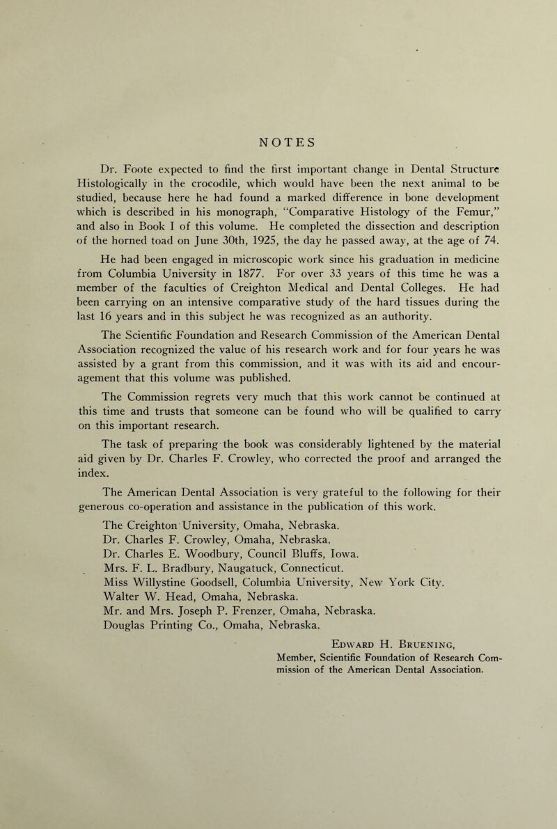 NOTES Dr. Foote expected to find the first important change in Dental Structure Histologically in the crocodile, which would have been the next animal to be studied, because here he had found a marked difference in bone development which is described in his monograph, “Comparative Histology of the Femur,” and also in Book I of this volume. He completed the dissection and description of the horned toad on June 30th, 1925, the day he passed away, at the age of 74. He had been engaged in microscopic work since his graduation in medicine from Columbia University in 1877. For over 33 years of this time he was a member of the faculties of Creighton Medical and Dental Colleges. He had been carrying on an intensive comparative study of the hard tissues during the last 16 years and in this subject he was recognized as an authority. The Scientific Foundation and Research Commission of the American Dental Association recognized the value of his research work and for four years he was assisted by a grant from this commission, and it was with its aid and encour¬ agement that this volume was published. The Commission regrets very much that this work cannot be continued at this time and trusts that someone can be found who will be qualified to carry on this important research. The task of preparing the book was considerably lightened by the material aid given by Dr. Charles F. Crowley, who corrected the proof and arranged the index. The American Dental Association is very grateful to the following for their generous co-operation and assistance in the publication of this work. The Creighton University, Omaha, Nebraska. Dr. Charles F. Crowley, Omaha, Nebraska. Dr. Charles E. Woodbury, Council Bluffs, Iowa. Mrs. F. L. Bradbury, Naugatuck, Connecticut. Miss Willystine Goodsell, Columbia University, New York City. Walter W. Head, Omaha, Nebraska. Mr. and Mrs. Joseph P. Frenzer, Omaha, Nebraska. Douglas Printing Co., Omaha, Nebraska. Edward H. Bruening, Member, Scientific Foundation of Research Com¬ mission of the American Dental Association.
