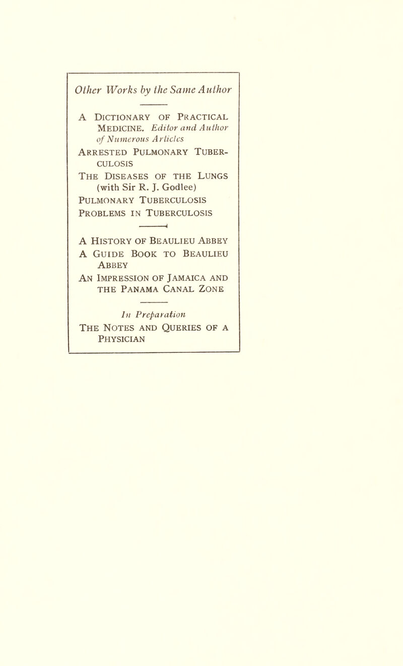 Other Works by the Same Author A Dictionary of Practical MEDICINE. Editor and Author of Numerous Articles Arrested Pulmonary Tuber¬ culosis The Diseases of the Lungs (with Sir R. J. Godlee) Pulmonary Tuberculosis Problems in Tuberculosis A History of Beaulieu Abbey A Guide Book to Beaulieu Abbey An Impression of Jamaica and the Panama Canal Zone In Preparation The Notes and Queries of a Physician