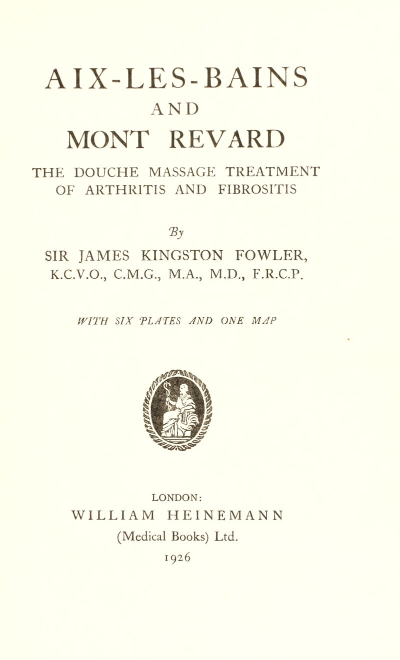 AND MONT REVARD THE DOUCHE MASSAGE TREATMENT OF ARTHRITIS AND FIBROSIT1S <By SIR JAMES KINGSTON FOWLER, K.C.V.O., C.M.G., M.A., M.D., F.R.C.P. IV1TH SIX ELATES AND ONE MAP LONDON: WILLIAM HEINEMANN (Medical Books) Ltd. 1926