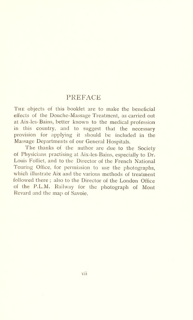 PREFACE The objects of this booklet are to make the beneficial effects of the Douche-Massage Treatment, as carried out at Aix-les-Bains, better known to the medical profession in this country, and to suggest that the necessary provision for applying it should be included in the Massage Departments of our General Hospitals. The thanks of the author are due to the Society of Physicians practising at Aix-les-Bains, especially to Dr. Louis Folliet, and to the Director of the French National Touring Office, for permission to use the photographs, which illustrate Aix and the various methods of treatment followed there ; also to the Director of the London Office of the P.L.M. Railway for the photograph of Mont Revard and the map of Savoie.