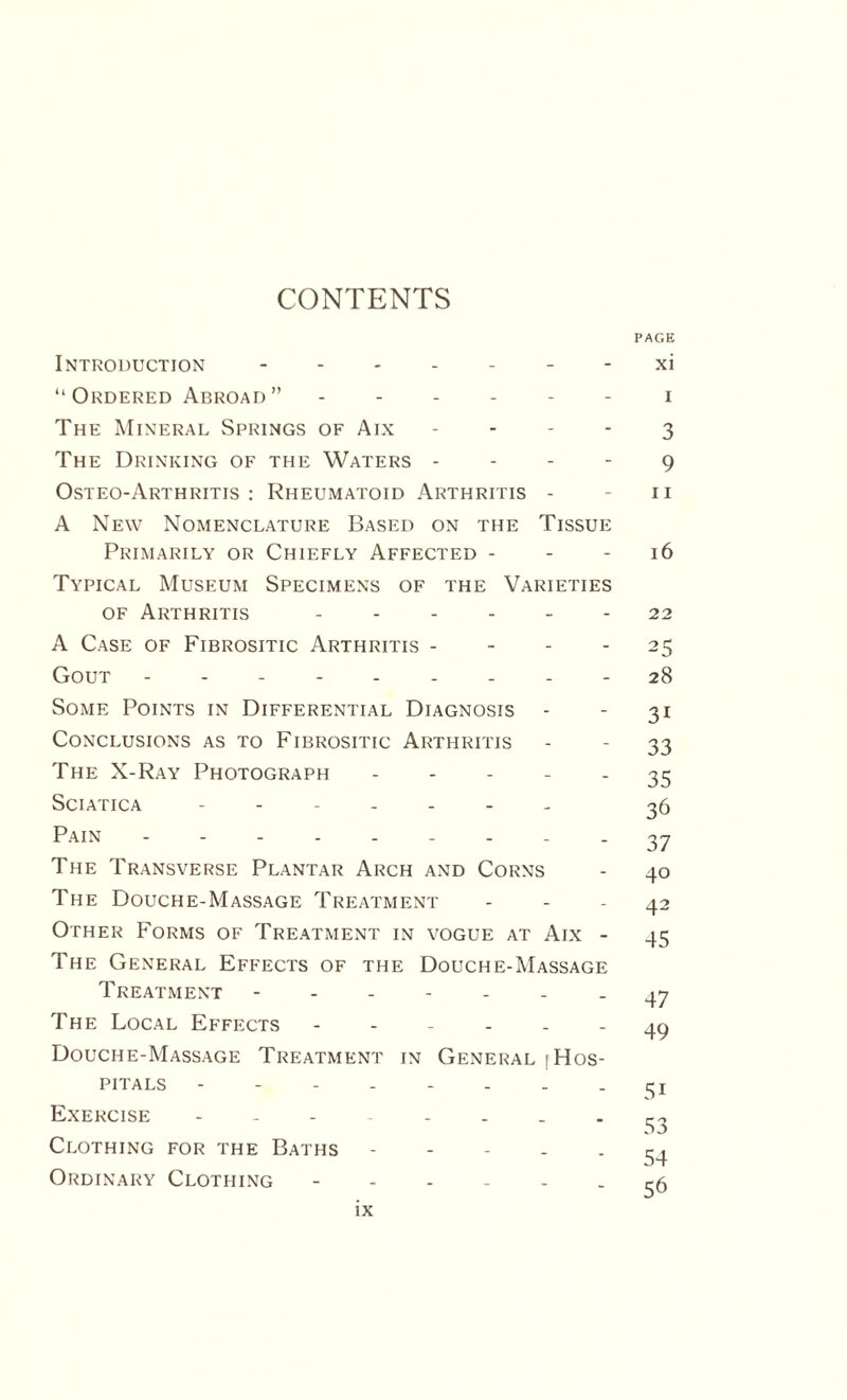 CONTENTS PAGE Introduction.- - xi “Ordered Abroad” ------ i The Mineral Springs of Aix 3 The Drinking of the Waters 9 Osteo-Arthritis : Rheumatoid Arthritis - - 11 A New Nomenclature Based on the Tissue Primarily or Chiefly Affected - - - 16 Typical Museum Specimens of the Varieties of Arthritis ...... 22 A Case of Fibrositic Arthritis 25 Gout --------- 28 Some Points in Differential Diagnosis - - 31 Conclusions as to Fibrositic Arthritis - - 33 The X-Ray Photograph 35 Sciatica ------- g6 Pain. - 37 The Transverse Plantar Arch and Corns - 40 The Douche-Massage Treatment - - - 42 Other Forms of Treatment in vogue at Aix - 45 The General Effects of the Douche-Massage Treatment ------- 47 The Local Effects ------ 49 Douche-Massage Treatment in General [Hos¬ pitals - - - - - - . - Si Exercise -------- gg Clothing for the Baths 54 Ordinary Clothing ------ ^5