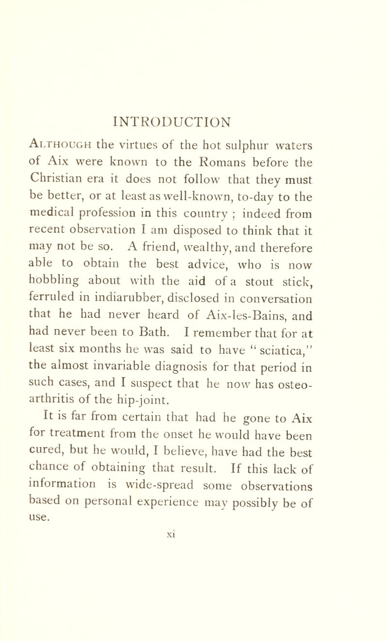 INTRODUCTION Although the virtues of the hot sulphur waters of Aix were known to the Romans before the Christian era it does not follow that they must be better, or at least as well-known, to-day to the medical profession in this country ; indeed from recent observation I am disposed to think that it may not be so. A friend, wealthy, and therefore able to obtain the best advice, who is now hobbling about with the aid of a stout stick, ferruled in indiarubber, disclosed in conversation that he had never heard of Aix-les-Bains, and had never been to Bath. I remember that for at least six months he was said to have “sciatica,” the almost invariable diagnosis for that period in such cases, and I suspect that he now has osteo¬ arthritis of the hip-joint. It is far from certain that had he gone to Aix for treatment from the onset he would have been cured, but he would, I believe, have had the best chance of obtaining that result. If this lack of information is wide-spread some observations based on personal experience may possibly be of use.