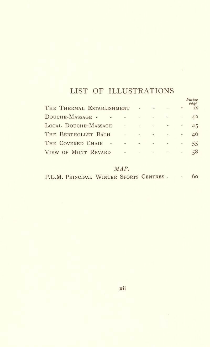 LIST OF ILLUSTRATIONS Facing page The Thermal Establishment ix Douche-Massage ------- 42 Local Douche-Massage ----- 45 The Berthollet Bath.46 The Covered Chair.- 55 View of Mont Revard - 58 MAP. P.L.M. Principal Winter Sports Centres - - 60