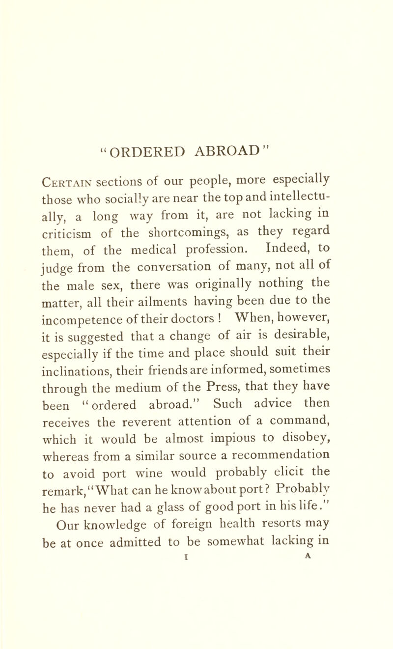 “ORDERED ABROAD” Certain sections of our people, more especially those who socially are near the top and intellectu¬ ally, a long way from it, are not lacking in criticism of the shortcomings, as they regard them, of the medical profession. Indeed, to judge from the conversation of many, not all of the male sex, there was originally nothing the matter, all their ailments having been due to the incompetence of their doctors ! When, however, it is suggested that a change of air is desirable, especially if the time and place should suit their inclinations, their friends are informed, sometimes through the medium of the Press, that they have been “ordered abroad.” Such advice then receives the reverent attention of a command, which it would be almost impious to disobey, whereas from a similar source a recommendation to avoid port wine would probably elicit the remark,” What can he know about port? Probably he has never had a glass of good port in his life.” Our knowledge of foreign health resorts may be at once admitted to be somewhat lacking in