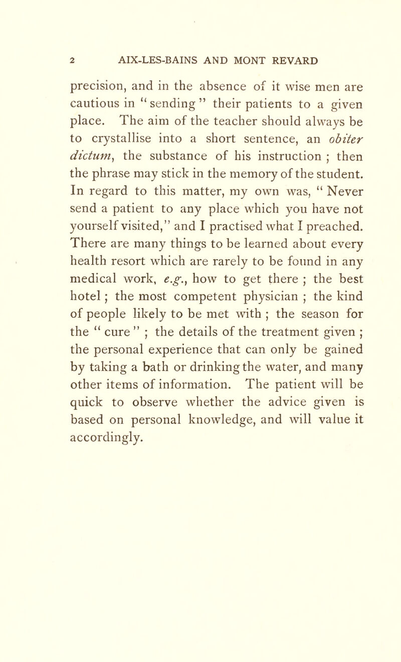 precision, and in the absence of it wise men are cautious in “ sending ” their patients to a given place. The aim of the teacher should always be to crystallise into a short sentence, an obiter dictum, the substance of his instruction ; then the phrase may stick in the memory of the student. In regard to this matter, my own was, “ Never send a patient to any place which you have not yourself visited,” and I practised what I preached. There are many things to be learned about every health resort which are rarely to be found in any medical work, e.g., how to get there ; the best hotel ; the most competent physician ; the kind of people likely to be met with ; the season for the “ cure ” ; the details of the treatment given ; the personal experience that can only be gained by taking a bath or drinking the water, and many other items of information. The patient will be quick to observe whether the advice given is based on personal knowledge, and will value it accordingly.