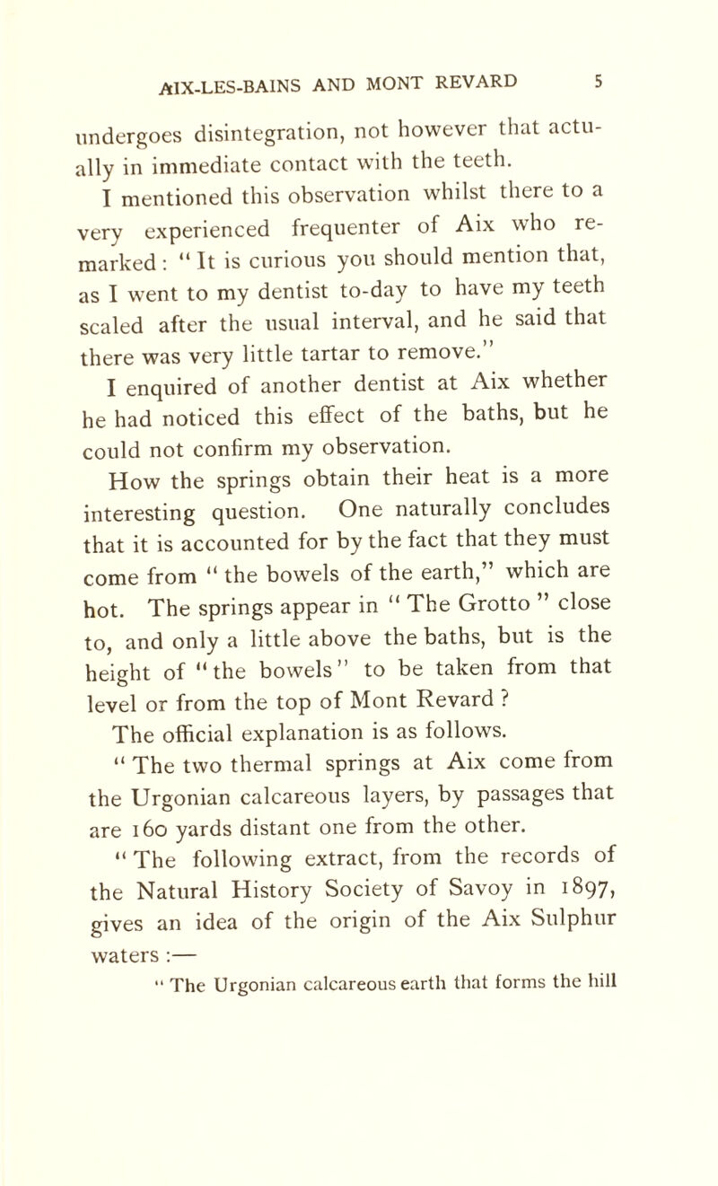 undergoes disintegration, not however that actu¬ ally in immediate contact with the teeth. I mentioned this observation whilst there to a very experienced frequenter of Aix who re¬ marked : “ It is curious you should mention that, as I went to my dentist to-day to have my teeth scaled after the usual interval, and he said that there was very little tartar to remove.” I enquired of another dentist at Aix whether he had noticed this effect of the baths, but he could not confirm my observation. How the springs obtain their heat is a more interesting question. One naturally concludes that it is accounted for by the fact that they must come from “ the bowels of the earth,” which are hot. The springs appear in “ The Grotto ” close to, and only a little above the baths, but is the height of “the bowels” to be taken from that level or from the top of Mont Revard ? The official explanation is as follows. “ The two thermal springs at Aix come from the Urgonian calcareous layers, by passages that are 160 yards distant one from the other. “ The following extract, from the records of the Natural History Society of Savoy in 1897, gives an idea of the origin of the Aix Sulphur waters :— “ The Urgonian calcareous earth that forms the hill