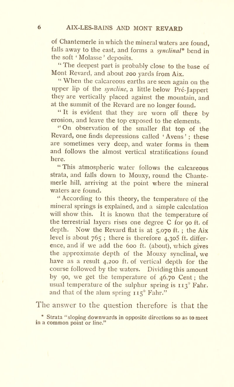 of Chantemerle in which the mineral waters are found, falls away to the east, and forms a synclinal* bend in the soft ‘ Molasse ’ deposits. “ The deepest part is probably close to the base of Mont Revard, and about 200 yards from Aix. “ When the calcareous earths are seen again on the upper lip of the syncline, a little below Pre-Jappert they are vertically placed against the mountain, and at the summit of the Revard are no longer found. “ It is evident that they are worn off there by erosion, and leave the top exposed to the elements. “ On observation of the smaller flat top of the Revard, one finds depressions called ‘ Avetis ’ ; these are sometimes very deep, and water forms in them and follows the almost vertical stratifications found here. “ This atmospheric water follows the calcareous strata, and falls down to Mouxy, round the Chante¬ merle hill, arriving at the point where the mineral waters are found. “ According to this theory, the temperature of the mineral springs is explained, and a simple calculation will show this. It is known that the temperature of the terrestrial layers rises one degree C for 90 ft. of depth. Now the Revard flat is at 5,070 ft. ; the Aix level is about 765 ; there is therefore 4,30$ ft. differ¬ ence, and if we add the 600 ft. (about), which gives the approximate depth of the Mouxy synclinal, we have as a result 4,200 ft. of vertical depth for the course followed by the waters. Dividing this amount by 90, we get the temperature of 46.70 Cent; the usual temperature of the sulphur spring is 1130 Fahr. and that of the alum spring 1150 Fahr.” The answer to the question therefore is that the * Strata “sloping downwards in opposite directions so as to meet in a common point or line.”