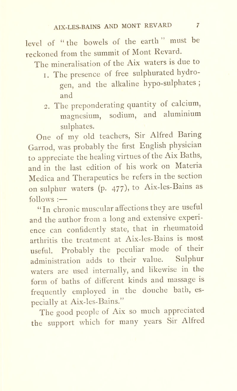 level of “the bowels of the earth” must be reckoned from the summit of Mont Revard. The mineralisation of the Aix waters is due to 1. The presence of free sulphurated hydro¬ gen, and the alkaline hypo-sulphates ; and 2. The preponderating quantity of calcium, magnesium, sodium, and aluminium sulphates. One of my old teachers, Sir Alfred Baring Garrod, was probably the first English physician to appreciate the healing virtues of the Aix Baths, and in the last edition of his work on Materia Medica and Therapeutics he refers in the section on sulphur waters (p. 477)> to Aix-les-Bains as follows :— “In chronic muscular affections they are useful and the author from a long and extensive experi¬ ence can confidently state, that in rheumatoid arthritis the treatment at Aix-les-Bains is most useful. Probably the peculiar mode ot their administration adds to their value. Sulphur waters are used internally, and likewise in the form of baths of different kinds and massage is frequently employed in the douche bath, es¬ pecially at Aix-les-Bains.” The good people of Aix so much appreciated the support which for many years Sir Alfred