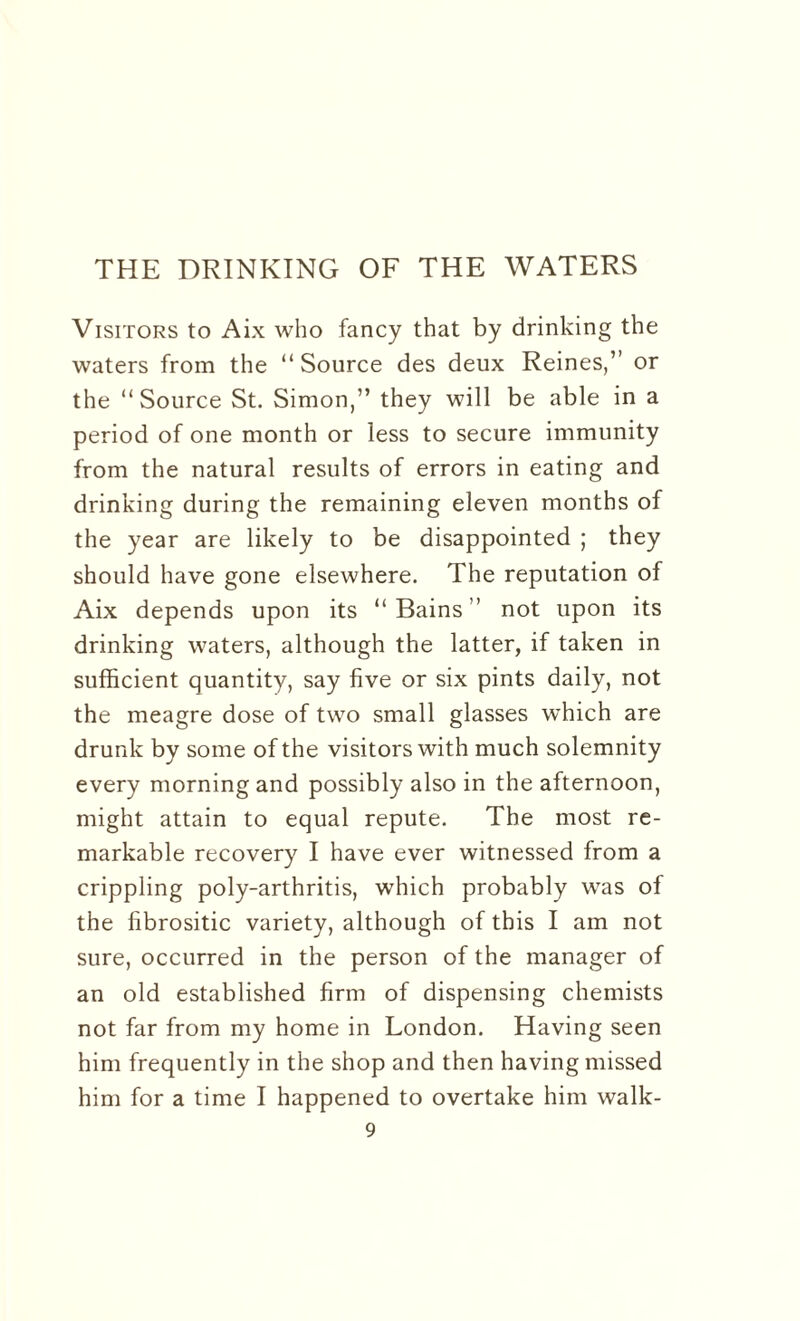 THE DRINKING OF THE WATERS Visitors to Aix who fancy that by drinking the waters from the “Source des deux Reines,” or the “ Source St. Simon,” they will be able in a period of one month or less to secure immunity from the natural results of errors in eating and drinking during the remaining eleven months of the year are likely to be disappointed ; they should have gone elsewhere. The reputation of Aix depends upon its “Bains” not upon its drinking waters, although the latter, if taken in sufficient quantity, say five or six pints daily, not the meagre dose of two small glasses which are drunk by some of the visitors with much solemnity every morning and possibly also in the afternoon, might attain to equal repute. The most re¬ markable recovery I have ever witnessed from a crippling poly-arthritis, which probably was of the fibrositic variety, although of this I am not sure, occurred in the person of the manager of an old established firm of dispensing chemists not far from my home in London. Having seen him frequently in the shop and then having missed him for a time I happened to overtake him walk-