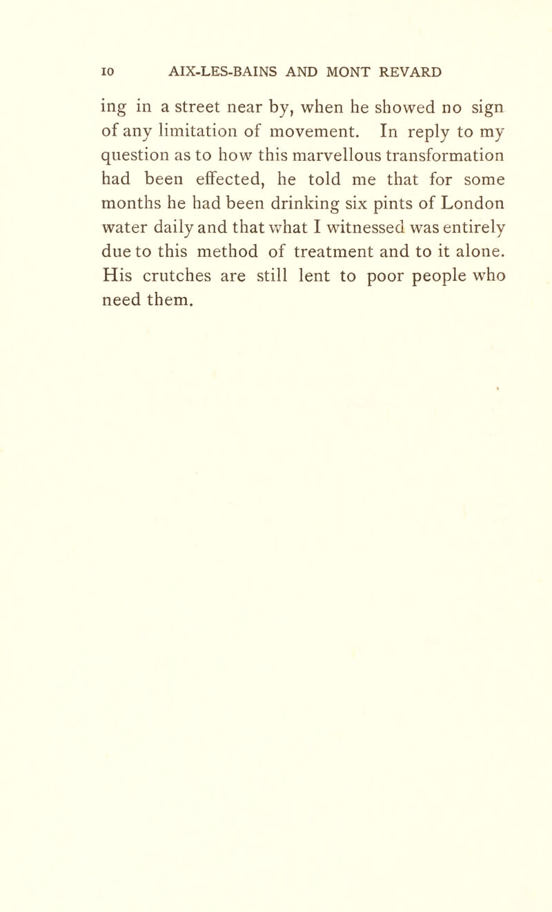 ing in a street near by, when he showed no sign of any limitation of movement. In reply to my question as to how this marvellous transformation had been effected, he told me that for some months he had been drinking six pints of London water daily and that wThat I witnessed was entirely due to this method of treatment and to it alone. His crutches are still lent to poor people who need them.