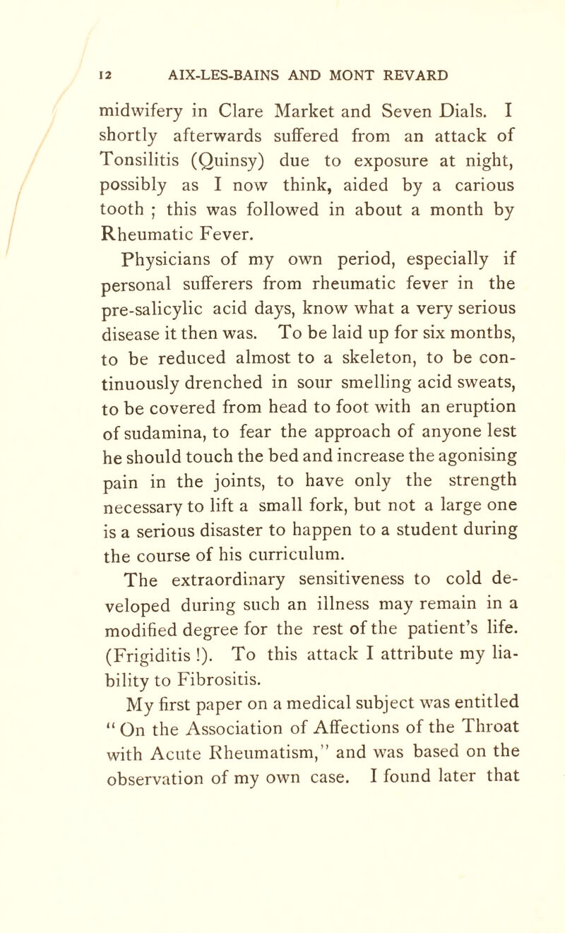 midwifery in Clare Market and Seven Dials. I shortly afterwards suffered from an attack of Tonsilitis (Quinsy) due to exposure at night, possibly as I now think, aided by a carious tooth ; this was followed in about a month by Rheumatic Fever. Physicians of my own period, especially if personal sufferers from rheumatic fever in the pre-salicylic acid days, know what a very serious disease it then was. To be laid up for six months, to be reduced almost to a skeleton, to be con¬ tinuously drenched in sour smelling acid sweats, to be covered from head to foot with an eruption of sudamina, to fear the approach of anyone lest he should touch the bed and increase the agonising pain in the joints, to have only the strength necessary to lift a small fork, but not a large one is a serious disaster to happen to a student during the course of his curriculum. The extraordinary sensitiveness to cold de¬ veloped during such an illness may remain in a modified degree for the rest of the patient’s life. (Frigiditis !). To this attack I attribute my lia¬ bility to Fibrositis. My first paper on a medical subject was entitled “ On the Association of Affections of the Throat with Acute Rheumatism,” and was based on the observation of my own case. I found later that