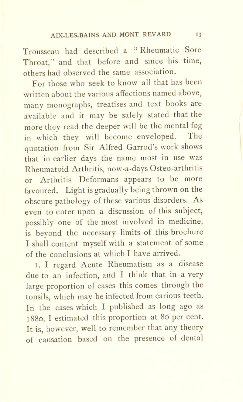 Trousseau had described a “ Rheumatic Sore Throat,” and that before and since his time, others had observed the same association. For those who seek to know all that has been written about the various affections named above, many monographs, treatises and text books are available and it may be safely stated that the more they read the deeper will be the mental fog in which they will become enveloped. The quotation from Sir Alfred Garrod’s work shows that in earlier days the name most in use was Rheumatoid Arthritis, now-a-days Osteo-arthritis or Arthritis Deformans appears to be more favoured. Light is gradually being thrown on the obscure pathology of these various disorders. As even to enter upon a discussion of this subject, possibly one of the most involved in medicine, is beyond the necessary limits of this brochure I shall content myself with a statement of some of the conclusions at which I have arrived. 1. I regard Acute Rheumatism as a disease o due to an infection, and I think that in a very large proportion of cases this comes through the tonsils, which may be infected from carious teeth. In the cases which I published as long ago as 1880, I estimated this proportion at 80 per cent. It is, however, well to remember that any theory of causation based on the presence of dental