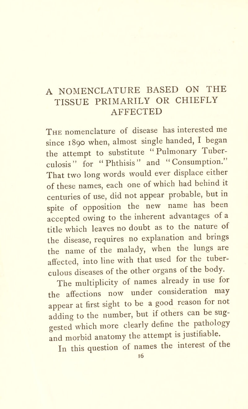 A NOMENCLATURE BASED ON THE TISSUE PRIMARILY OR CHIEFLY AFFECTED The nomenclature of disease has interested me since 1890 when, almost single handed, I began the attempt to substitute “Pulmonary Tuber¬ culosis” for “Phthisis” and “Consumption.” That two long words would ever displace either of these names, each one of which had behind it centuries of use, did not appear probable, but in spite of opposition the new name has been accepted owing to the inherent advantages of a title which leaves no doubt as to the nature of the disease, requires no explanation and brmgs the name of the malady, when the lungs are affected, into line with that used for the tuber¬ culous diseases of the other organs of the body. The multiplicity of names already in use for the affections now under consideration may appear at first sight to be a good reason for not adding to the number, but if others can be sug¬ gested which more clearly define the pathology and morbid anatomy the attempt is justifiable. In this question of names the interest of the