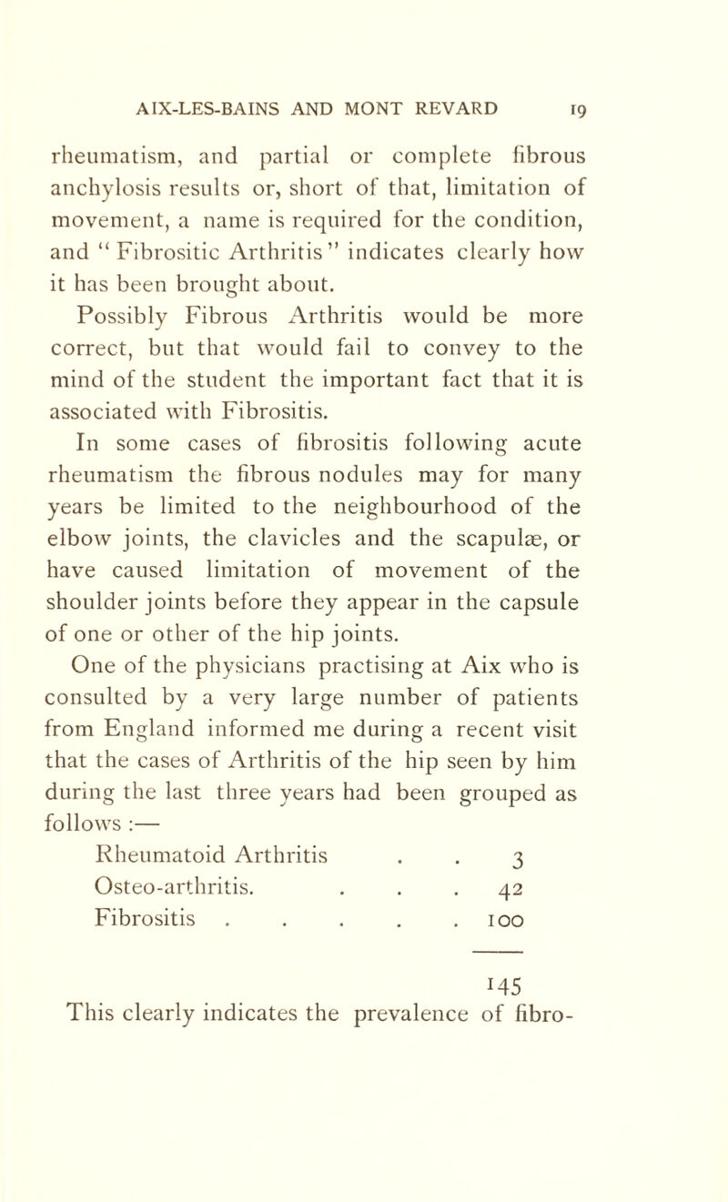 rheumatism, and partial or complete fibrous anchylosis results or, short of that, limitation of movement, a name is required for the condition, and “ Fibrositic Arthritis” indicates clearly how it has been brought about. Possibly Fibrous Arthritis would be more correct, but that would fail to convey to the mind of the student the important fact that it is associated with Fibrositis. In some cases of fibrositis following acute rheumatism the fibrous nodules may for many years be limited to the neighbourhood of the elbow joints, the clavicles and the scapulas, or have caused limitation of movement of the shoulder joints before they appear in the capsule of one or other of the hip joints. One of the physicians practising at Aix who is consulted by a very large number of patients from England informed me during a recent visit that the cases of Arthritis of the hip seen by him during the last three years had been grouped as follows :— Rheumatoid Arthritis . . 3 Osteo-arthritis. ... 42 Fibrositis . . . . .100 145 This clearly indicates the prevalence of fibro-