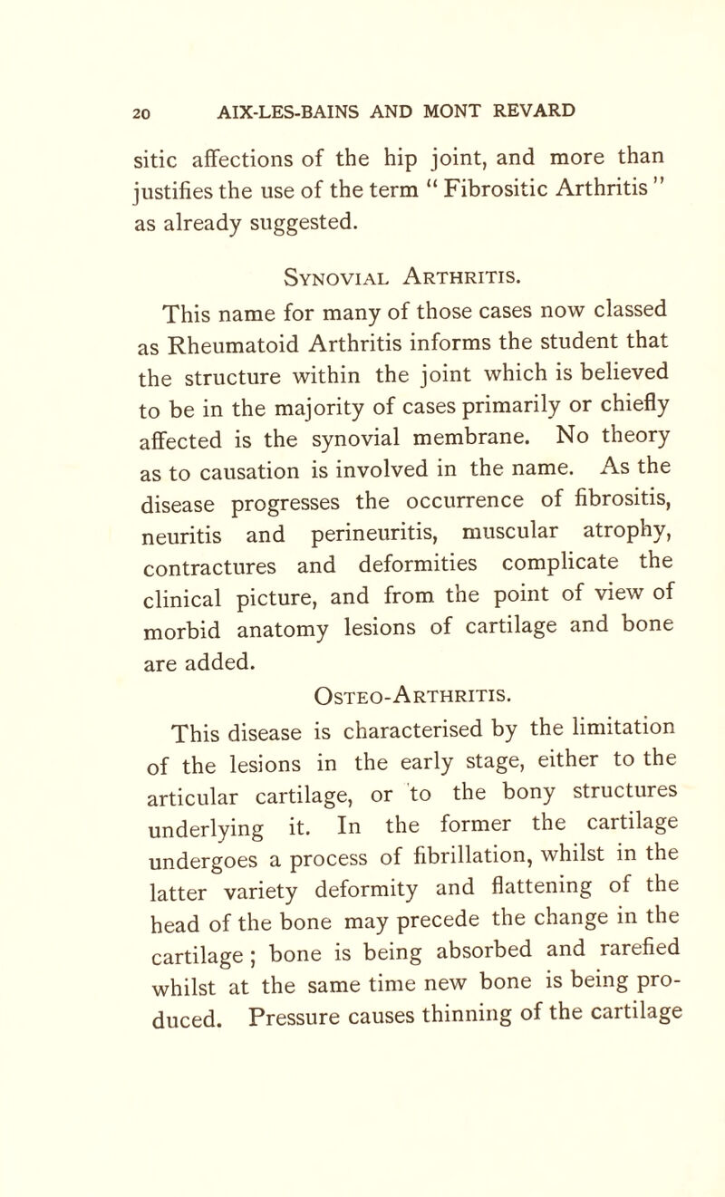 sitic affections of the hip joint, and more than justifies the use of the term “ Fibrositic Arthritis ” as already suggested. Synovial Arthritis. This name for many of those cases now classed as Rheumatoid Arthritis informs the student that the structure within the joint which is believed to be in the majority of cases primarily or chiefly affected is the synovial membrane. No theory as to causation is involved in the name. As the disease progresses the occurrence of fibrositis, neuritis and perineuritis, muscular atrophy, contractures and deformities complicate the clinical picture, and from the point of view of morbid anatomy lesions of cartilage and bone are added. Osteo-Arthritis. This disease is characterised by the limitation of the lesions in the early stage, either to the articular cartilage, or to the bony structures underlying it. In the former the cartilage undergoes a process of fibrillation, whilst in the latter variety deformity and flattening of the head of the bone may precede the change in the cartilage ; bone is being absorbed and rarefied whilst at the same time new bone is being pro¬ duced. Pressure causes thinning of the cartilage