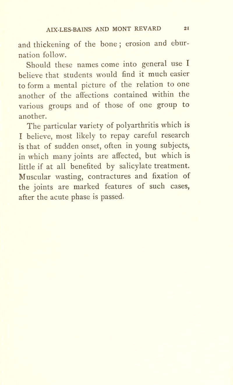 and thickening of the bone ; erosion and ebur- nation follow. Should these names come into general use I believe that students would find it much easier to form a mental picture of the relation to one another of the affections contained within the various groups and of those of one group to another. The particular variety of polyarthritis which is I believe, most likely to repay careful research is that of sudden onset, often in young subjects, in which many joints are affected, but which is little if at all benefited by salicylate treatment. Muscular wasting, contractures and fixation of the joints are marked features of such cases, after the acute phase is passed.