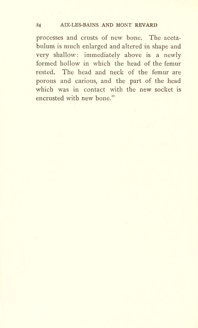 processes and crusts of new bone. The aceta¬ bulum is much enlarged and altered in shape and very shallow: immediately above is a newly formed hollow in which the head of the femur rested. The head and neck of the femur are porous and carious, and the part of the head which was in contact with the new socket is encrusted with new bone.”