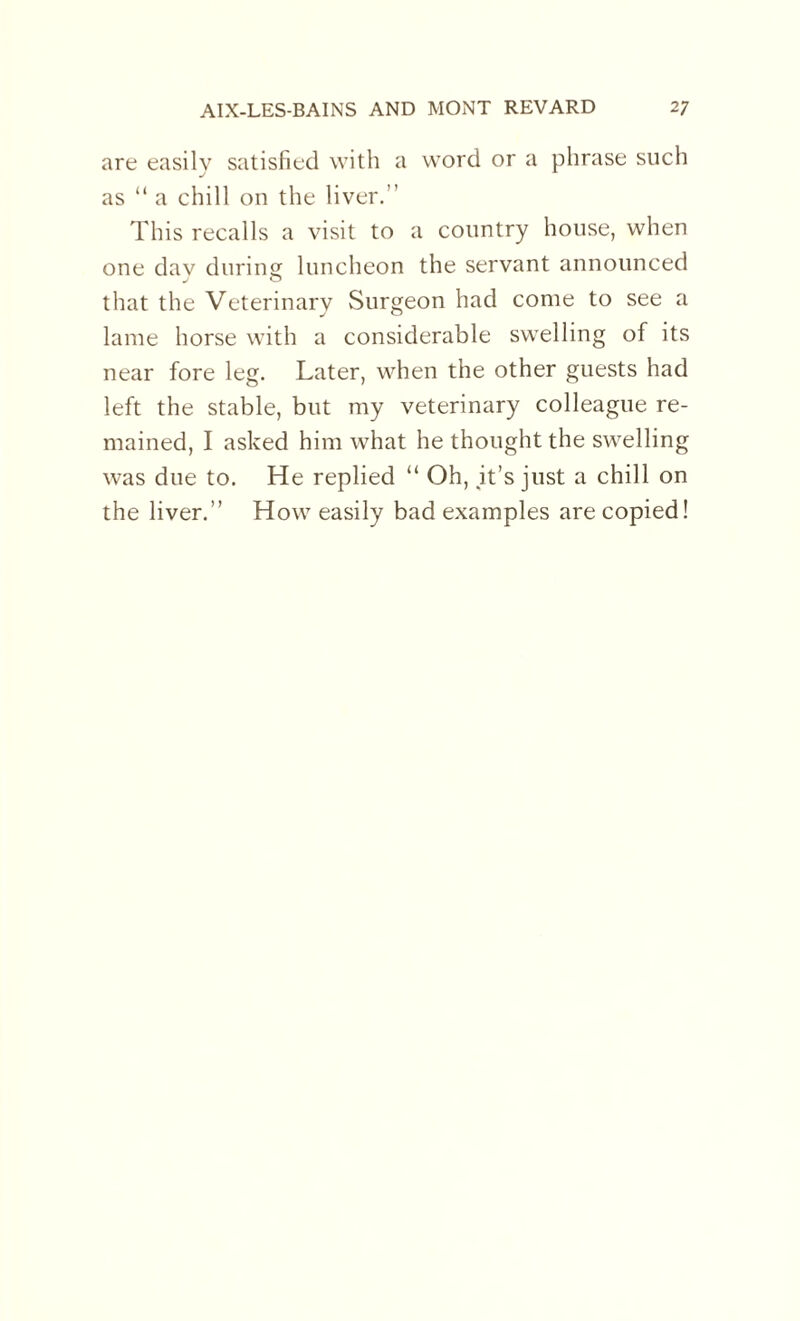 are easily satisfied with a word or a phrase such J x as “ a chill on the liver.” This recalls a visit to a country house, when one dav during luncheon the servant announced J O that the Veterinary Surgeon had come to see a lame horse with a considerable swelling of its near fore leg. Later, when the other guests had left the stable, but my veterinary colleague re¬ mained, I asked him what he thought the swelling was due to. He replied “ Oh, it’s just a chill on the liver.” How easily bad examples are copied!