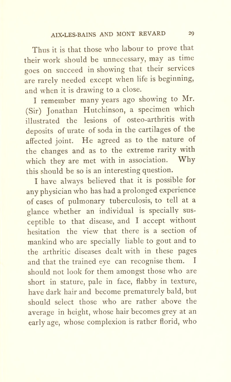 Thus it is that those who labour to prove that their work should be unnecessary, may as time goes on succeed in showing that their services are rarely needed except when life is beginning, and when it is drawing to a close. I remember many years ago showing to Mr. (Sir) Jonathan Hutchinson, a specimen which illustrated the lesions of osteo-arthritis with deposits of urate of soda in the cartilages of the affected joint. He agreed as to the nature of the changes and as to the extreme rarity with which they are met with in association. Why this should be so is an interesting question. I have always believed that it is possible for any physician who has had a prolonged experience of cases of pulmonary tuberculosis, to tell at a glance whether an individual is specially sus¬ ceptible to that disease, and I accept without hesitation the view that there is a section of mankind who are specially liable to gout and to the arthritic diseases dealt with in these pages and that the trained eye can recognise them. I should not look for them amongst those who are short in stature, pale in face, flabby in texture, have dark hair and become prematurely bald, but should select those who are rather above the average in height, whose hair becomes grey at an early age, whose complexion is rather florid, who