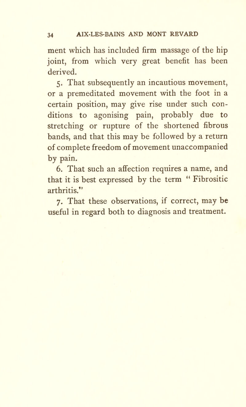 ment which has included firm massage of the hip joint, from which very great benefit has been derived. 5. That subsequently an incautious movement, or a premeditated movement with the foot in a certain position, may give rise under such con¬ ditions to agonising pain, probably due to stretching or rupture of the shortened fibrous bands, and that this may be followed by a return of complete freedom of movement unaccompanied by pain. 6. That such an affection requires a name, and that it is best expressed by the term “ Fibrositic arthritis. 7. That these observations, if correct, may be useful in regard both to diagnosis and treatment.