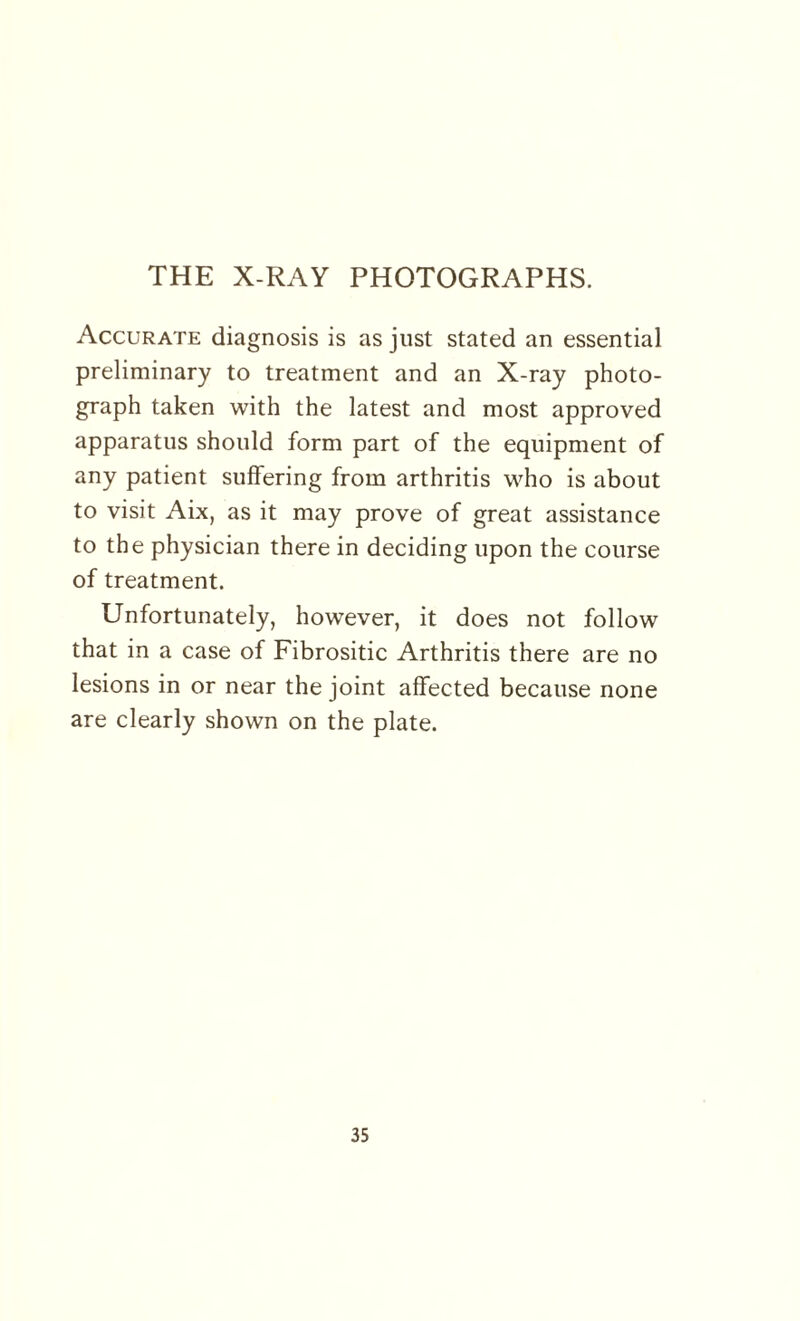 THE X-RAY PHOTOGRAPHS. Accurate diagnosis is as just stated an essential preliminary to treatment and an X-ray photo¬ graph taken with the latest and most approved apparatus should form part of the equipment of any patient suffering from arthritis who is about to visit Aix, as it may prove of great assistance to the physician there in deciding upon the course of treatment. Unfortunately, however, it does not follow that in a case of Fibrositic Arthritis there are no lesions in or near the joint affected because none are clearly shown on the plate.