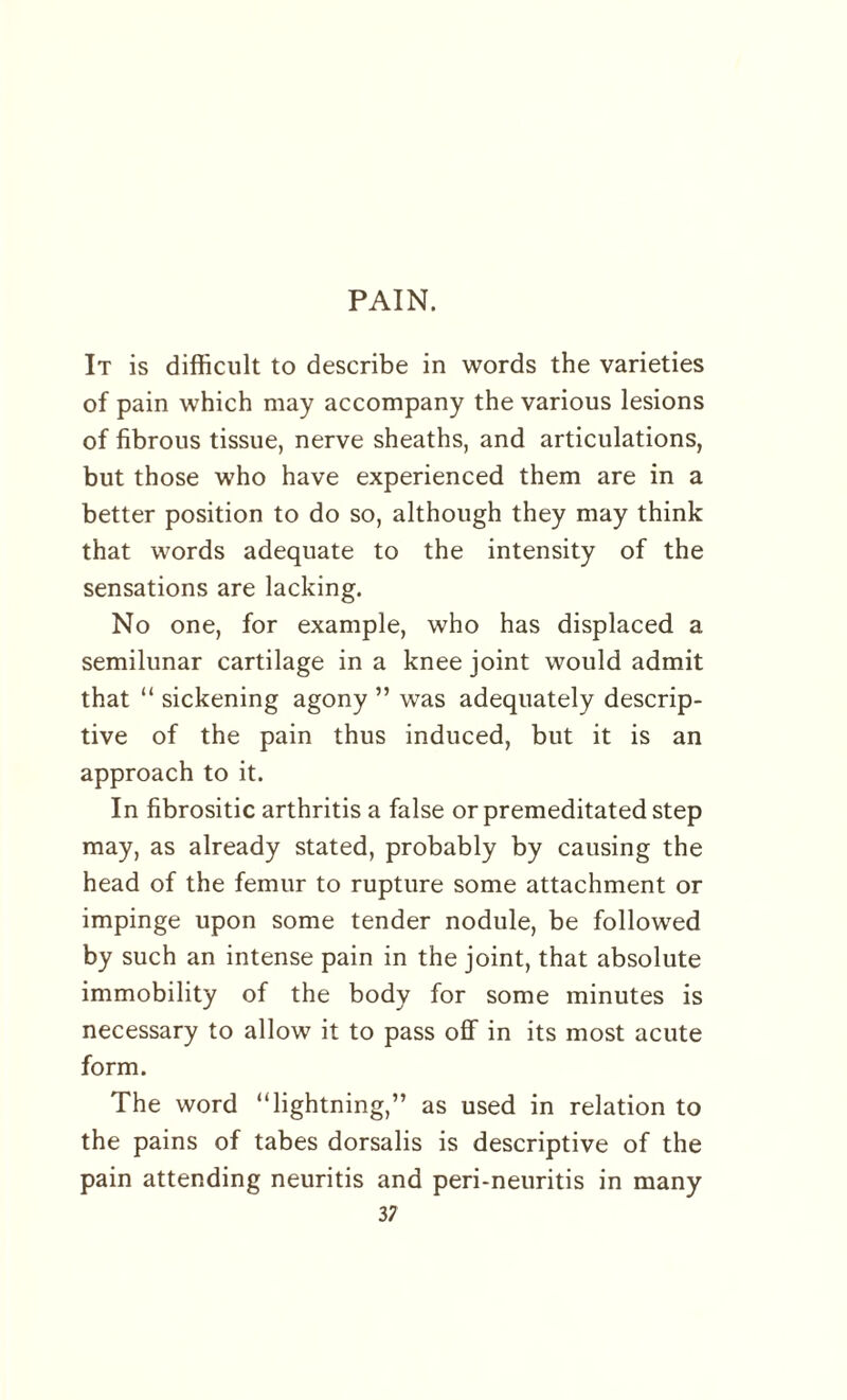 PAIN. It is difficult to describe in words the varieties of pain which may accompany the various lesions of fibrous tissue, nerve sheaths, and articulations, but those who have experienced them are in a better position to do so, although they may think that words adequate to the intensity of the sensations are lacking. No one, for example, who has displaced a semilunar cartilage in a knee joint would admit that “ sickening agony ” was adequately descrip¬ tive of the pain thus induced, but it is an approach to it. In fibrositic arthritis a false or premeditated step may, as already stated, probably by causing the head of the femur to rupture some attachment or impinge upon some tender nodule, be followed by such an intense pain in the joint, that absolute immobility of the body for some minutes is necessary to allow it to pass off in its most acute form. The word “lightning,” as used in relation to the pains of tabes dorsalis is descriptive of the pain attending neuritis and peri-neuritis in many 3 7