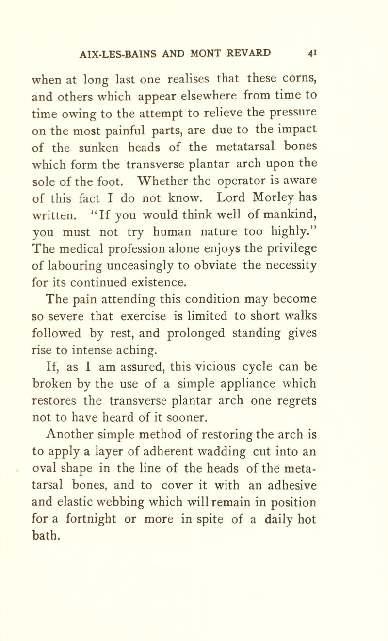 when at long last one realises that these corns, and others which appear elsewhere from time to time owing to the attempt to relieve the pressure on the most painful parts, are due to the impact of the sunken heads of the metatarsal bones which form the transverse plantar arch upon the sole of the foot. Whether the operator is aware of this fact I do not know. Lord Morley has written. “If you would think well of mankind, you must not try human nature too highly.” The medical profession alone enjoys the privilege of labouring unceasingly to obviate the necessity for its continued existence. The pain attending this condition may become so severe that exercise is limited to short walks followed by rest, and prolonged standing gives rise to intense aching. If, as I am assured, this vicious cycle can be broken by the use of a simple appliance which restores the transverse plantar arch one regrets not to have heard of it sooner. Another simple method of restoring the arch is to apply a layer of adherent wadding cut into an oval shape in the line of the heads of the meta¬ tarsal bones, and to cover it with an adhesive and elastic webbing which will remain in position for a fortnight or more in spite of a daily hot bath.