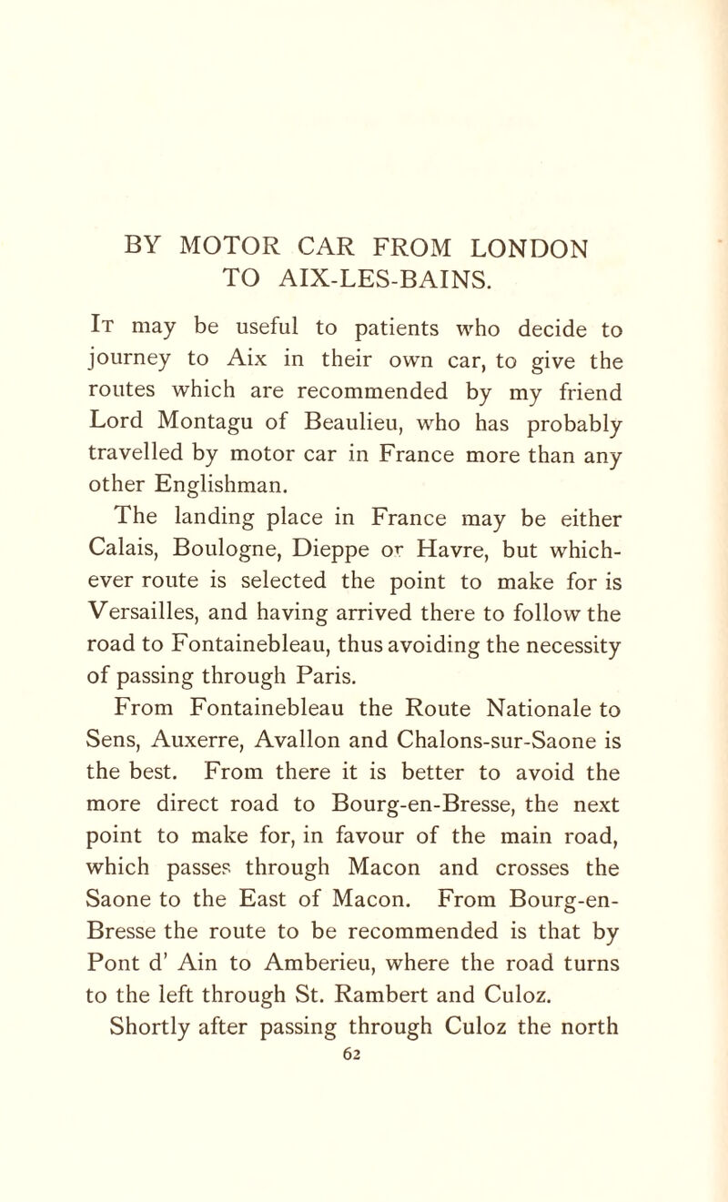 BY MOTOR CAR FROM LONDON TO AIX-LES-BAINS. It may be useful to patients who decide to journey to Aix in their own car, to give the routes which are recommended by my friend Lord Montagu of Beaulieu, who has probably travelled by motor car in France more than any other Englishman. The landing place in France may be either Calais, Boulogne, Dieppe or Havre, but which¬ ever route is selected the point to make for is Versailles, and having arrived there to follow the road to Fontainebleau, thus avoiding the necessity of passing through Paris. From Fontainebleau the Route Nationale to Sens, Auxerre, Avallon and Chalons-sur-Saone is the best. From there it is better to avoid the more direct road to Bourg-en-Bresse, the next point to make for, in favour of the main road, which passes through Macon and crosses the Saone to the East of Macon. From Bourg-en- Bresse the route to be recommended is that by Pont d’ Ain to Amberieu, where the road turns to the left through St. Rambert and Culoz. Shortly after passing through Culoz the north