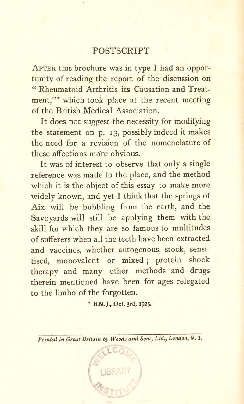 POSTSCRIPT After this brochure was in type I had an oppor¬ tunity of reading the report of the discussion on “ Rheumatoid Arthritis its Causation and Treat¬ ment,”* which took place at the recent meeting of the British Medical Association. It does not suggest the necessity for modifying the statement on p. 13, possibly indeed it makes the need for a revision of the nomenclature of these affections mo're obvious. It was of interest to observe that only a single reference was made to the place, and the method which it is the object of this essay to make more widely known, and yet I think that the springs of Aix will be bubbling from the earth, and the Savoyards will still be applying them with the skill for which they are so famous to multitudes of sufferers when all the teeth have been extracted and vaccines, whether autogenous, stock, sensi¬ tised, monovalent or mixed ; protein shock therapy and many other methods and drugs therein mentioned have been for ages relegated to the limbo of the forgotten. * Oct. 3rd, 1925. Printed in Great Britain by Woods and Sons, Ltd., London, N. I.