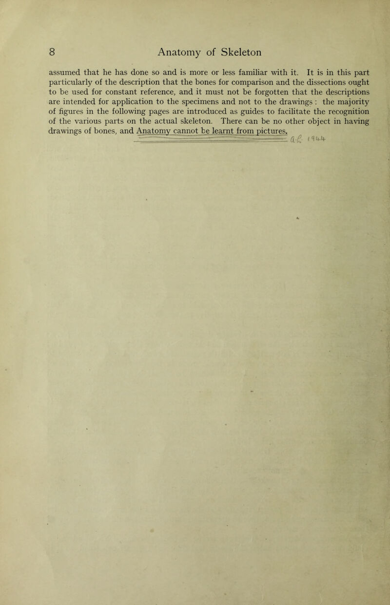 assumed that he has done so and is more or less familiar with it. It is in this part particularly of the description that the bones for comparison and the dissections ought to be used for constant reference, and it must not be forgotten that the descriptions are intended for application to the specimens and not to the drawings : the majority of figures in the following pages are introduced as guides to facilitate the recognition of the various parts on the actual skeleton. There can be no other object in having drawings of bones, and Anatomy cannot be learnt from pictures. --■- -■ ' --- — - n P <^4-