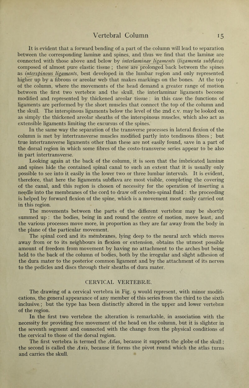 It is evident that a forward bending of a part of the column will lead to separation between the corresponding laminae and spines, and thus we find that the laminae are connected with those above and below by interlaminar ligaments (ligamenta snbflava) composed of almost pure elastic tissue ; these are prolonged back between the spines as interspinous ligaments, best developed in the lumbar region and only represented higher up by a fibrous or areolar web that makes markings on the bones. At the top of the column, where the movements of the head demand a greater range of motion between the first two vertebrae and the skull, the interlaminar ligaments become modified and represented by thickened areolar tissue : in this case the functions of ligaments are performed by the short muscles that connect the top of the column and the skull. The interspinous ligaments below the level of the 2nd c.v. may be looked on as simply the thickened areolar sheaths of the interspinous muscles, which also act as extensible ligaments limiting the excursus of the spines.' In the same way the separation of the transverse processes in lateral flexion of the column is met by intertransverse muscles modified partly into tendinous fibres ; but true intertransverse ligaments other than these are not easily found, save in a part of the dorsal region in which some fibres of the costo-transverse series appear to be also in part intertransverse. Looking again at the back of the column, it is seen that the imbricated laminae and spines hide the contained spinal canal to such an extent that it is usually only possible to see into it easily in the lower two or three lumbar intervals. It is evident, therefore, that here the ligamenta subflava are most visible, completing the covering of the canal, and this region is chosen of necessity for the operation of inserting a needle into the membranes of the cord to draw off cerebro-spinal fluid : the proceeding is helped by forward flexion of the spine, which is a movement most easily carried out in this region. The movements between the parts of the different vertebrae may be shortly summed up : the bodies, being in and round the centre of motion, move least, and the various processes move more, in proportion as they are far away from the body in the plane of the particular movement. The spinal cord and its membranes, lying deep to the neural arch which moves away from or to its neighbours in flexion or extension, obtains the utmost possible amount of freedom from movement by having no attachment to the arches but being held to the back of the column of bodies, both by the irregular and slight adhesion of the dura mater to the posterior common ligament and by the attachment of its nerves to the pedicles and discs through their sheaths of dura mater. CERVICAL VERTEBRAL The drawing of a cervical vertebra in Fig. 9 would represent, with minor modifi¬ cations, the general appearance of any member of this series from the third to the sixth inclusive ; but the type has been distinctly altered in the upper and lower vertebrae of the region. In the first two vertebrae the alteration is remarkable, in association with the necessity for providing free movement of the head on the column, but it is slighter in the seventh segment and connected with the change from the physical conditions of the cervical to those of the dorsal region. The first vertebra is termed the Atlas, because it supports the globe of the skull: the second is called the Axis, because it forms the pivot round which the atlas turns and carries the skull.
