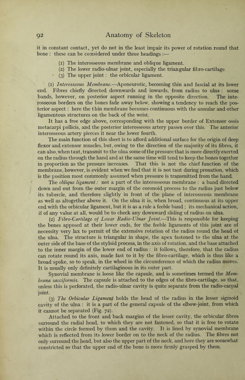 it in constant contact, yet do not in the least impair its power of rotation round that bone : these can be considered under three headings :— (1) The interosseous membrane and oblique ligament. (2) The lower radio-ulnar joint, especially the triangular fibro-cartilage. • (3) The upper joint : the orbicular ligament. (1) Interosseous Membrane.—Aponeurotic, becoming thin and fascial at its lower end. Fibres chiefly directed downwards and inwards, from radius to ulna : some bands, however, on posterior aspect running in the opposite direction. The inte¬ rosseous borders on the bones fade away below, showing a tendency to reach the pos¬ terior aspect: here the thin membrane becomes continuous with the annular and other ligamentous structures on the back of the wrist. It has a free edge above, corresponding with the upper border of Extensor ossis metacarpi pollicis, and the posterior interosseous artery passes over this. The anterior interosseous artery pierces it near the lower fourth. The main function of this sheet is to afford additional surface for the origin of deep flexor and extensor muscles, but, owing to the direction of the majority of its fibres, it can also, when taut, transmit to the ulna some of the pressure that is more directly exerted on the radius through the hand and at the same time will tend to keep the bones together in proportion as the pressure increases. That this is not the chief function of the membrane, however, is evident when we find that it is not taut during pronation, which is the position most commonly assumed when pressure is transmitted from the hand. The oblique ligament: not a part of the interosseous membrane : a band directed down and out from the outer margin of the coronoid process to the radius just below its tubercle, and therefore slightly in front of the plane of interosseous membrane as well as altogether above it. On the ulna it is, when broad, continuous at its upper end with the orbicular ligament, but it is as a rule a feeble band ; its mechanical action, if of any value at all, would be to check any downward sliding of radius on ulna. (2) Fibro-Cartilage of Lower Radio-TJlnar Joint.—This is responsible for keeping the bones apposed at their lower ends, for the feeble ligaments of this joint are of necessity very lax to permit of the extensive rotation of the radius round the head of the ulna. The structure is triangular in shape, the apex fastened to the ulna at the outer side of the base of the styloid process, in the axis of rotation, and the base attached to the inner margin of the lower end of radius : it follows, therefore, that the radius can rotate round its axis, made fast to it by the fibro-cartilage, which is thus like a broad spoke, so to speak, in the wheel in the circumference of which the radius moves. It is usually only definitely cartilaginous in its outer part. Synovial membrane is loose like the capsule, and is sometimes termed the Mem- brana sacciformis. The capsule is attached to the edges of the fibro-cartilage, so that, unless this is perforated, the radio-ulnar cavity is quite separate from the radio-carpal joint. . ' . . . (3) The Orbicular Ligament holds the head of the radius in the lesser sigmoid cavity of the ulna : it is a part of the general capsule of the elbow-joint, from which it cannot be separated (Fig. 72). Attached to the front and back margins of the lesser cavity, the orbicular fibres surround the radial head, to which they are not fastened, so that it is free to rotate within the circle formed by them and the cavity. It is lined by synovial membrane which is reflected from its lower border on to the neck of the radius. The fibres not only surround the head, but also the upper part of the neck, and here they are somewhat constricted so that the upper end of the bone is more firmly grasped by them.