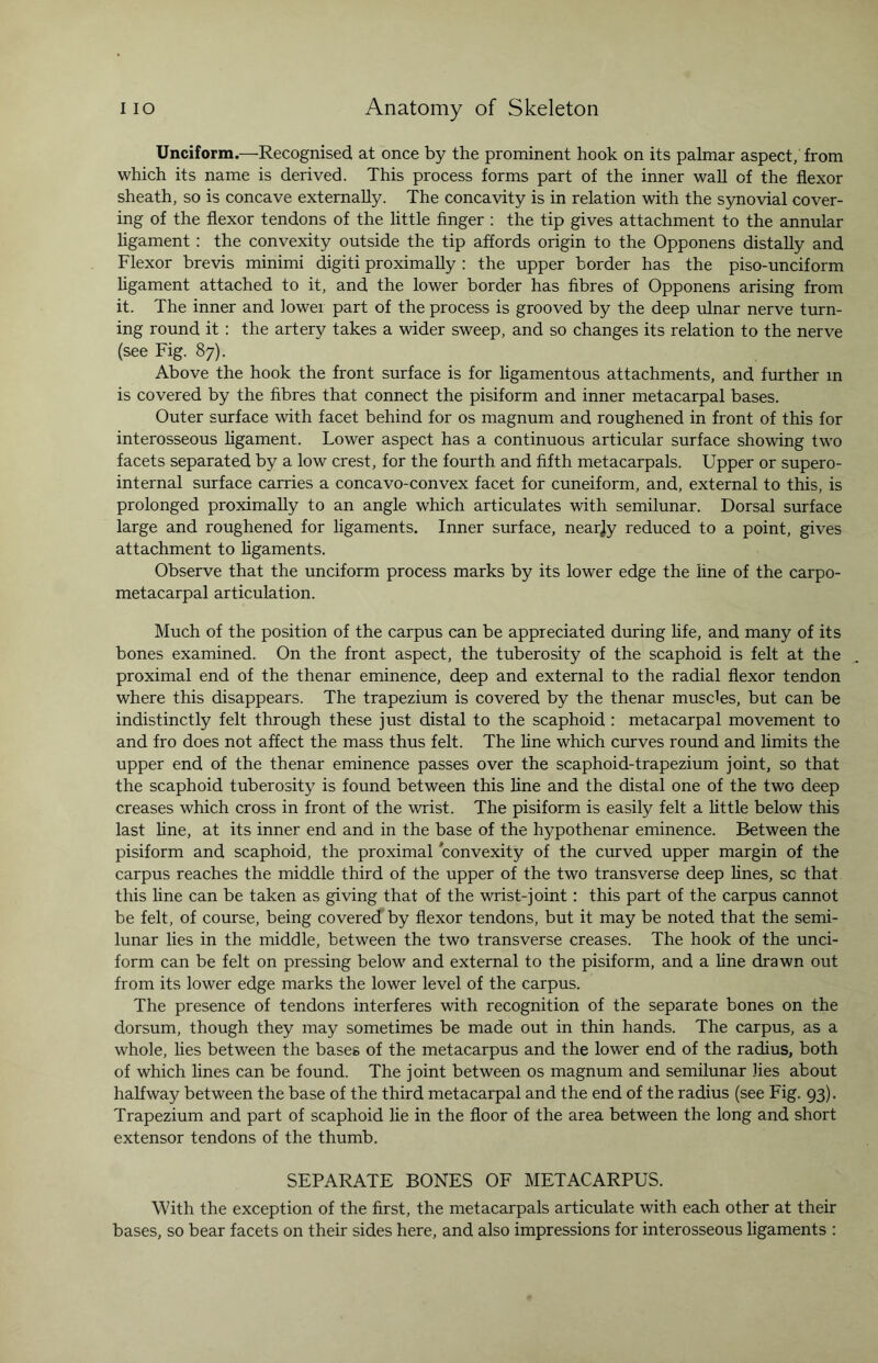 Unciform.—Recognised at once by the prominent hook on its palmar aspect/from which its name is derived. This process forms part of the inner wall of the flexor sheath, so is concave externally. The concavity is in relation with the synovial cover¬ ing of the flexor tendons of the little finger : the tip gives attachment to the annular ligament: the convexity outside the tip affords origin to the Opponens distally and Flexor brevis minimi digiti proximally : the upper border has the piso-unciform ligament attached to it, and the lower border has fibres of Opponens arising from it. The inner and lowei part of the process is grooved by the deep ulnar nerve turn¬ ing round it : the artery takes a wider sweep, and so changes its relation to the nerve (see Fig. 87). Above the hook the front surface is for ligamentous attachments, and further in is covered by the fibres that connect the pisiform and inner metacarpal bases. Outer surface with facet behind for os magnum and roughened in front of this for interosseous ligament. Lower aspect has a continuous articular surface showing two facets separated by a low crest, for the fourth and fifth metacarpals. Upper or supero- internal surface carries a concavo-convex facet for cuneiform, and, external to this, is prolonged proximally to an angle which articulates with semilunar. Dorsal surface large and roughened for ligaments. Inner surface, nearjy reduced to a point, gives attachment to ligaments. Observe that the unciform process marks by its lower edge the line of the carpo¬ metacarpal articulation. Much of the position of the carpus can be appreciated during fife, and many of its bones examined. On the front aspect, the tuberosity of the scaphoid is felt at the proximal end of the thenar eminence, deep and external to the radial flexor tendon where this disappears. The trapezium is covered by the thenar muscles, but can be indistinctly felt through these just distal to the scaphoid : metacarpal movement to and fro does not affect the mass thus felt. The line which curves round and limits the upper end of the thenar eminence passes over the scaphoid-trapezium joint, so that the scaphoid tuberosity is found between this line and the distal one of the two deep creases which cross in front of the wrist. The pisiform is easily felt a little below this last fine, at its inner end and in the base of the hypothenar eminence. Between the pisiform and scaphoid, the proximal convexity of the curved upper margin of the carpus reaches the middle third of the upper of the two transverse deep fines, sc that this fine can be taken as giving that of the wrist-joint: this part of the carpus cannot be felt, of course, being covered by flexor tendons, but it may be noted that the semi¬ lunar lies in the middle, between the two transverse creases. The hook of the unci¬ form can be felt on pressing below and external to the pisiform, and a fine drawn out from its lower edge marks the lower level of the carpus. The presence of tendons interferes with recognition of the separate bones on the dorsum, though they may sometimes be made out in thin hands. The carpus, as a whole, lies between the bases of the metacarpus and the lower end of the radius, both of which fines can be found. The joint between os magnum and semilunar lies about halfway between the base of the third metacarpal and the end of the radius (see Fig. 93). Trapezium and part of scaphoid fie in the floor of the area between the long and short extensor tendons of the thumb. SEPARATE BONES OF METACARPUS. With the exception of the first, the metacarpals articulate with each other at their bases, so bear facets on their sides here, and also impressions for interosseous ligaments :