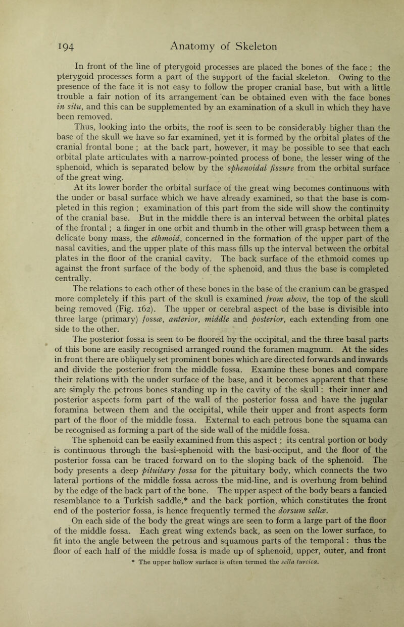 In front of the line of pterygoid processes are placed the bones of the face : the pterygoid processes form a part of the support of the facial skeleton. Owing to the presence of the face it is not easy to follow the proper cranial base, but with a little trouble a fair notion of its arrangement can be obtained even with the face bones in situ, and this can be supplemented by an examination of a skull in which they have been removed. Thus, looking into the orbits, the roof is seen to be considerably higher than the base of the skull we have so far examined, yet it is formed by the orbital plates of the cranial frontal bone ; at the back part, however, it may be possible to see that each orbital plate articulates with a narrow-pointed process of bone, the lesser wing of the sphenoid, which is separated below by the sphenoidal fissure from the orbital surface of the great wing. At its lower border the orbital surface of the great wing becomes continuous with the under or basal surface which we have already examined, so that the base is com¬ pleted in this region ; examination of this part from the side will show the continuity of the cranial base. But in the middle there is an interval between the orbital plates of the frontal; a finger in one orbit and thumb in the other will grasp between them a delicate bony mass, the ethmoid, concerned in the formation of the upper part of the nasal cavities, and the upper plate of this mass fills up the interval between the orbital plates in the floor of the cranial cavity. The back surface of the ethmoid comes up against the front surface of the body of the sphenoid, and thus the base is completed centrally. The relations to each other of these bones in the base of the cranium can be grasped more completely if this part of the skull is examined from above, the top of the skull being removed (Fig. 162). The upper or cerebral aspect of the base is divisible into three large (primary) fossce, anterior, middle and posterior, each extending from one side to the other. The posterior fossa is seen to be floored by the occipital, and the three basal parts of this bone are easily recognised arranged round the foramen magnum. At the sides in front there are obliquely set prominent bones which are directed forwards and inwards and divide the posterior from the middle fossa. Examine these bones and compare their relations with the under surface of the base, and it becomes apparent that these are simply the petrous bones standing up in the cavity of the skull: their inner and posterior aspects form part of the wall of the posterior fossa and have the jugular foramina between them and the occipital, while their upper and front aspects form part of the floor of the middle fossa. External to each petrous bone the squama can be recognised as forming a part of the side wall of the middle fossa. The sphenoid can be easily examined from this aspect; its central portion or body is continuous through the basi-sphenoid with the basi-occiput, and the floor of the posterior fossa can be traced forward on to the sloping back of the sphenoid. The body presents a deep pituitary fossa for the pituitary body, which connects the two lateral portions of the middle fossa across the mid-line, and is overhung from behind by the edge of the back part of the bone. The upper aspect of the body bears a fancied resemblance to a Turkish saddle,* and the back portion, which constitutes the front end of the posterior fossa, is hence frequently termed the dorsum sellce. On each side of the body the great wings are seen to form a large part of the floor of the middle fossa. Each great wing extends back, as seen on the lower surface, to fit into the angle between the petrous and squamous parts of the temporal: thus the floor of each half of the middle fossa is made up of sphenoid, upper, outer, and front * The upper hollow surface is often termed the sella turcica.