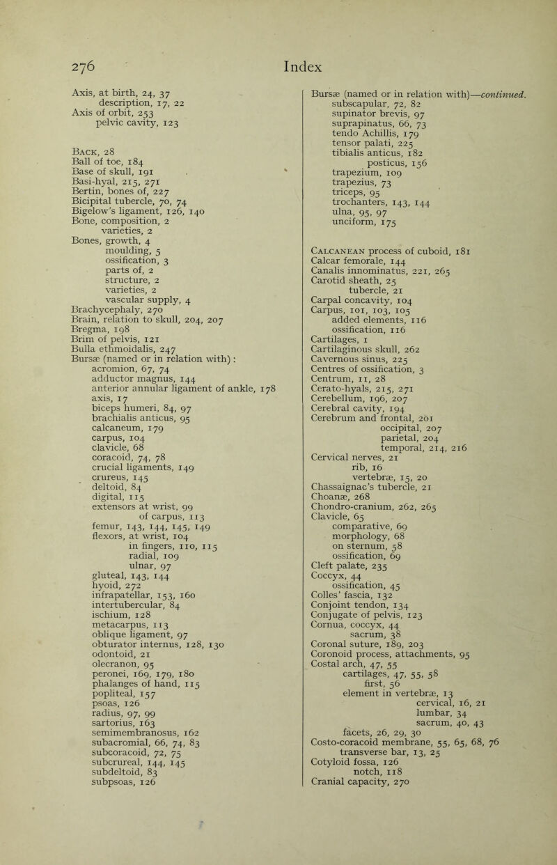 Axis, at birth, 24, 37 description, 17, 22 Axis of orbit, 253 pelvic cavity, 123 Back, 28 Ball of toe, 184 Base of skull, 191 Basi-hyal, 215, 271 Bertin, bones of, 227 Bicipital tubercle, 70, 74 Bigelow’s ligament, 126, 140 Bone, composition, 2 varieties, 2 Bones, growth, 4 moulding, 5 ossification, 3 parts of, 2 structure, 2 varieties, 2 vascular supply, 4 Brachycephaly, 270 Brain, relation to skull, 204, 207 Bregma, 198 Brim of pelvis, 121 Bulla ethmoidalis, 247 Bursae (named or in relation with): acromion, 67, 74 adductor magnus, 144 anterior annular ligament of ankle, 178 axis, 17 biceps humeri, 84, 97 brachialis anticus, 95 calcaneum, 179 carpus, 104 clavicle, 68 coracoid, 74, 78 crucial ligaments, 149 crureus, 145 deltoid, 84 digital, 115 extensors at wrist, 99 of carpus, 113 femur, 143, 144, 145, 149 flexors, at wrist, 104 in fingers, no, 115 radial, 109 ulnar, 97 gluteal, 143, 144 hyoid, 272 infrapatellar, 153, 160 intertubercular, 84 ischium, 128 metacarpus, 113 oblique ligament, 97 obturator internus, 128, 130 odontoid, 21 olecranon, 95 peronei, 169, 179, 180 phalanges of hand, 115 popliteal, 157 psoas, 126 radius, 97, 99 sartorius, 163 semimembranosus, 162 subacromial, 66, 74, 83 subcoracoid, 72, 75 subcrureal, 144, 145 subdeltoid, 83 subpsoas, 126 Bursae (named or in relation with)—continued. subscapular, 72, 82 supinator brevis, 97 suprapinatus, 66, 73 tendo Achillis, 179 tensor palati, 225 tibialis anticus, 182 posticus, 156 trapezium, 109 trapezius, 73 triceps, 95 trochanters, 143, 144 ulna, 95, 97 unciform, 175 Calcanean process of cuboid, 181 Calcar femorale, 144 Canalis innominatus, 221, 265 Carotid sheath, 25 tubercle, 21 Carpal concavity, 104 Carpus, 101, 103, 105 added elements, 116 ossification, 116 Cartilages, 1 Cartilaginous skull, 262 Cavernous sinus, 225 Centres of ossification, 3 Centrum, 11, 28 Cerato-hyals, 215, 271 Cerebellum, 196, 207 Cerebral cavity, 194 Cerebrum and frontal, 261 occipital, 207 parietal, 204 temporal, 214, 216 Cervical nerves, 21 rib, 16 vertebrae, 15, 20 Chassaignac’s tubercle, 21 Choanae, 268 Chondro-cranium, 262, 265 Clavicle, 65 comparative, 69 morphology, 68 on sternum, 58 ossification, 69 Cleft palate, 235 Coccyx, 44 ossification, 45 Colles’ fascia, 132 Conjoint tendon, 134 Conjugate of pelvis, 123 Cornua, coccyx, 44 sacrum, 38 Coronal suture, 189, 203 Coronoid process, attachments, 95 Costal arch, 47, 55 cartilages, 47, 55, 58 first, 56 element in vertebrae, 13 cervical, 16, 21 lumbar, 34 sacrum, 40, 43 facets, 26, 29, 30 Costo-coracoid membrane, 55, 65, 68, 76 transverse bar, 13, 25 Cotyloid fossa, 126 notch, 118 Cranial capacity, 270