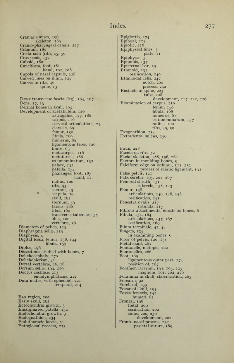 Cranial sinuses, 196 skeleton, 189 Cranio-pharyngeal canals, 227 Cranium, 189 Crista colli (rib), 45, 50 Crus penis, 132 Cuboid, 180 Cuneiform, foot, 181 hand, 102, 108 Cupola of nasal capsule, 228 Curved lines on ilium, 127 Curves in ribs, 46 spine, 13 Deep transverse fascia (leg), 164, 167 Dens, 17, 23 Dermal bones in skull, 265 Development of acetabulum, 126 astragalus, 177, 186 carpus, 116 cervical articulations, 24 clavicle, 69 femur, 150 fibula, 169 humerus, 89 ligamentum teres, 126 limbs, 63 metacarpus, 116 metatarsus, 186 os innominatum, 137 palate, 232 patella, 154 phalanges, foot, 187 hand, 11 radius, 100 ribs, 55 sacrum, 43 * scapula, 79 skull, 262 sternum, 59 tarsus, 186 tibia, 169 transverse tubercles, 35 ulna, 100 vertebrae, 36 Diameters of pelvis, 123 Diaphragma sellae, 219 Diaphysis, 4 Digital fossa, femur, 138, 144 fibula, 157 Diploe, 196 Dissections studied with bones, 7 Dolichocephaly, 270 Dolichohierism, 42 Dorsal vertebrae, 26, 28 Dorsum sellae, 194, 219 Ductus cochleae, 213 endolymphaticus, 212 Dura mater, with sphenoid, 221 temporal, 214 Ear region, 209 Early skull, 262 Ectochondral growth, 3 Emarginated patella, 152 Endochondral growth, 3 Endognathion, 234 Endothoracic fascia, 51 Entoglossal process, 273 Epiglottis, 274 Epihyal, 215 Epiotic, 218 Epiphyseal lines, 3 plate, 11 Epiphyses, 3 Epipubis, 137 Episternal bar, 59 Ethmoid, 237 ossification, 240 Ethmoidal cells, 247 notch, 200 process, 242 Eustachian spine, 225 tube, 208 development, 217, 222, 226 Examination of carpus, no femur, 150 fibula, 168 humerus, 88 os innominatum, 137 radius, 100 ribs, 49, 50 Exognathion, 234 Extradental sulcus, 256 Face, 228 Facets on ribs, 52 Facial skeleton, 188, 196, 264 Factors in moulding bones, 5 Falciform edge on ischium, 123, 132 process of sciatic ligament, 132 False pelvis, 121 Falx cerebri, 195, 201, 207 Femoral sheath, 131 tubercle, 138, 143 Femur, 138 articulations, 140, 148, 158 ossification, 151 Fenestra ovalis, 217 rotunda, 217 Fibrous attachments, effects on bones, 6 Fibula, 154, 164 articulations, 157, 167 ossification, 169 Filum terminale, 42, 44 Fingers, 115 in examining bones, 6 Floor of pelvis, 120, 131 Foetal skull, 267 Fontanelle, metopic, 202 Fontanelles, 266 Foot, 169 ligamentous outer part, 174 position of, 187 Foramen lacerum, 193, 195, 225 magnum, 191, 202, 270 Foramina in skull, classification, 265 Forearm, 92 Forehead, 199 Fossae of skull, 194 Fovea femoris, 141 humeri, 82 Frontal, 198 foetal, 269 ossification, 202 sinus, 200, 250 development, 202 Fronto-nasal process, 232 parietal suture, 189