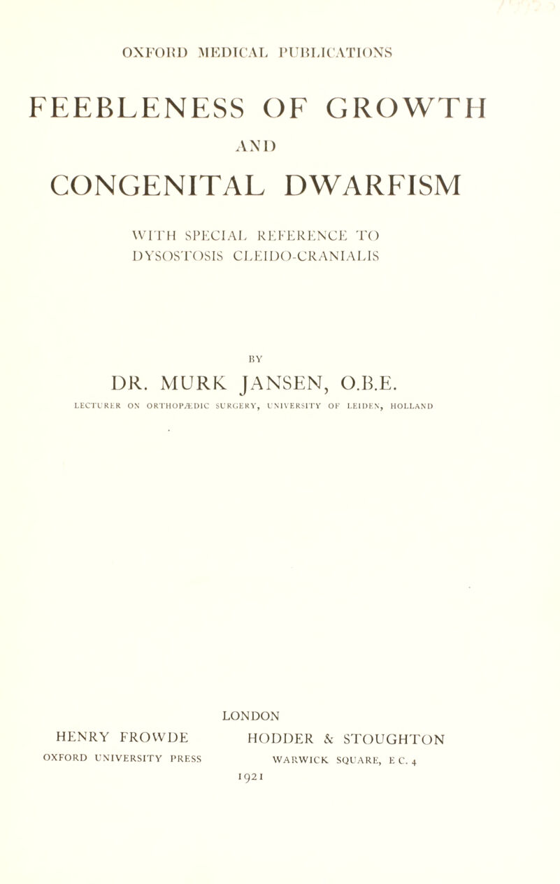 FEEBLENESS OF GROWTH AND CONGENITAL DWARFISM WITH SPECIAL REFERENCE TO DYSOSTOSIS CLEI DO-CRANIA LIS RY DR. MURK JANSEN, O.B.E. LECTURER ON ORTHOPEDIC SURGERY, UNIVERSITY OK LEIDEN, HOLLAND LONDON HENRY FROWDE HOLDER & STOUGHTON OXFORD UNIVERSITY PRESS WARWICK SQUARE, E C. 4 1921