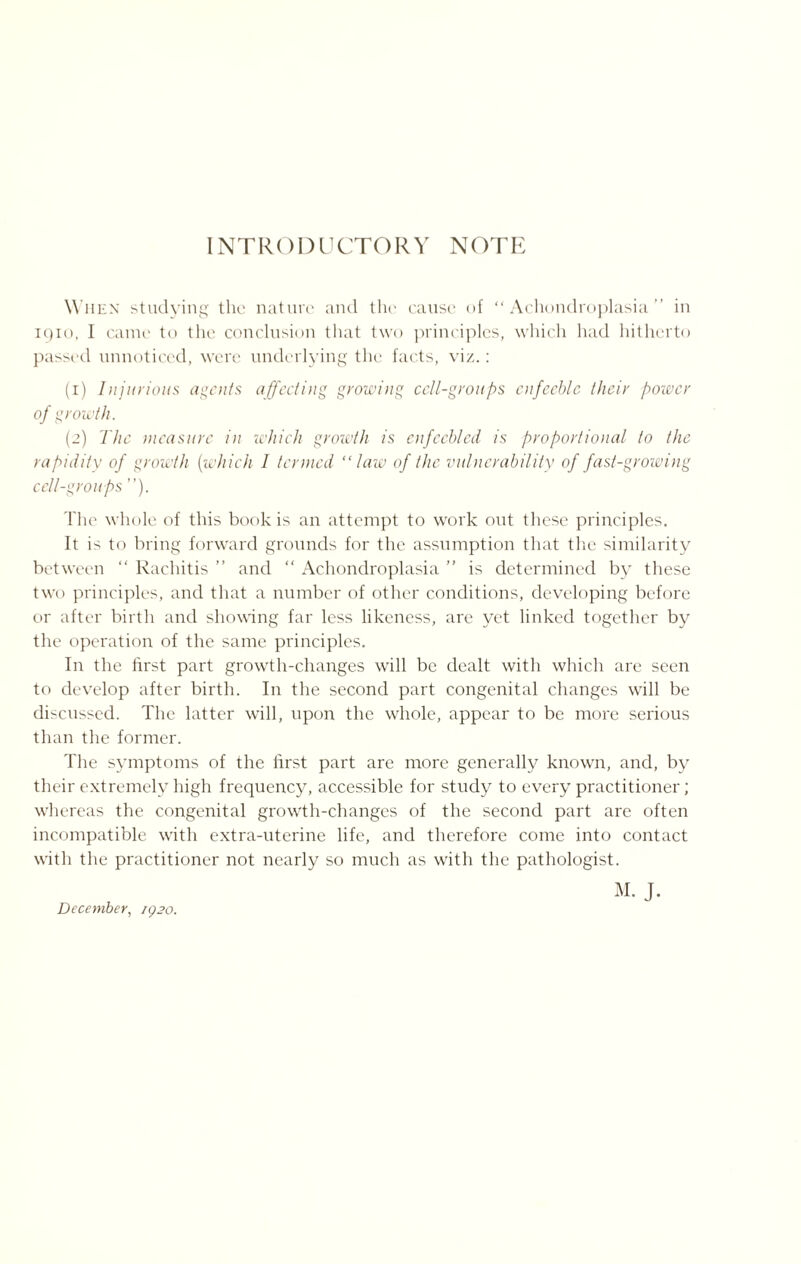 INTRODUCTORY NOTE When studying the nature and the cause of “Achondroplasia” in 1910, I came to the conclusion that two principles, which had hitherto passed unnoticed, were underlying the facts, viz.: (1) Injurious agents affecting growing cell-groups enfeeble their power of growth. (2) The measure in which growth is enfeebled is proportional to the rapidity of growth (which 1 termed “law of the vulnerability of fast-growing cell-groups ”). The whole of this book is an attempt to work out these principles. It is to bring forward grounds for the assumption that the similarity between “ Rachitis ” and “ Achondroplasia ” is determined by these two principles, and that a number of other conditions, developing before or after birth and showing far less likeness, are yet linked together by the operation of the same principles. In the first part growth-changes will be dealt with which are seen to develop after birth. In the second part congenital changes will be discussed. The latter will, upon the whole, appear to be more serious than the former. The symptoms of the first part are more generally known, and, by their extremely high frequency, accessible for study to every practitioner; whereas the congenital growth-changes of the second part are often incompatible with extra-uterine life, and therefore come into contact with the practitioner not nearly so much as with the pathologist. M. J.