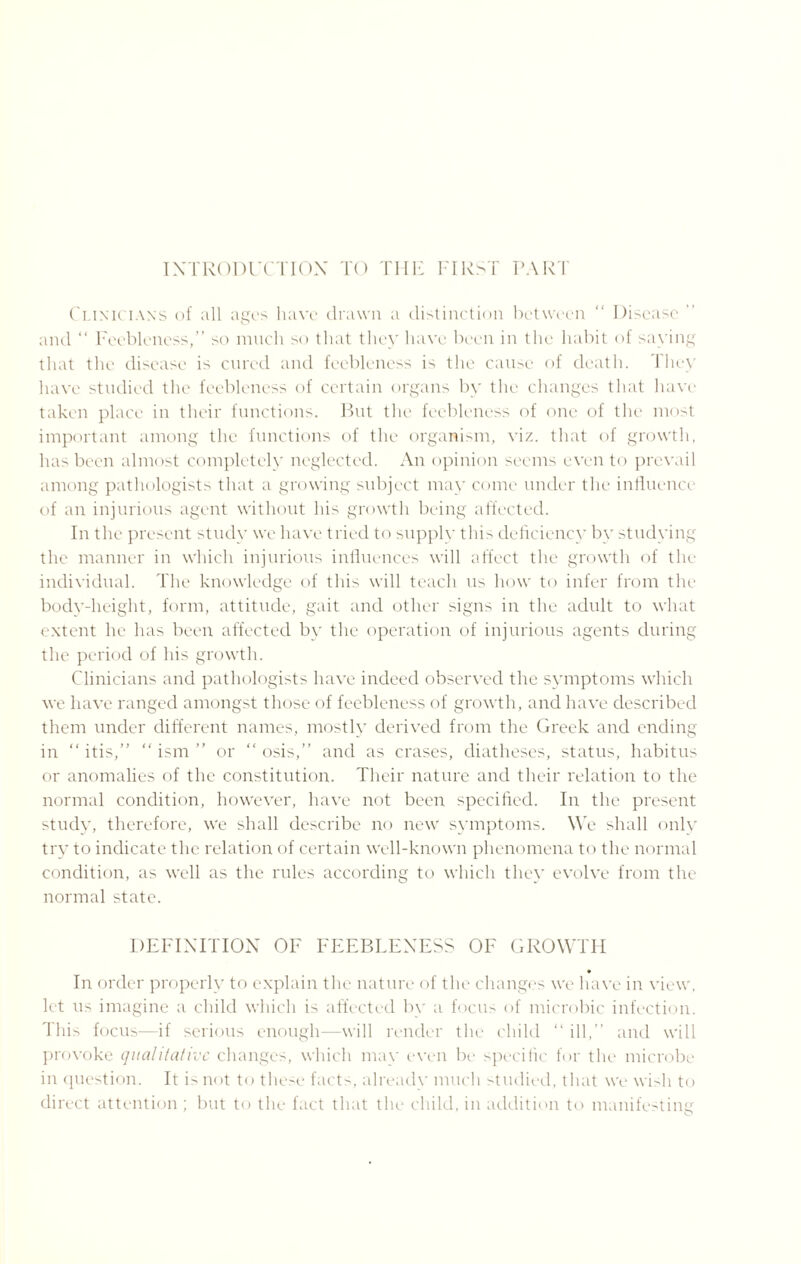 INTRODUCTION TO THE FIRST PARI Clinicians of all ages have drawn a distinction between “ Disease ” and “ Feebleness,” so much so that they have been in the habit of saying that the disease is cured and feebleness is the cause of death. They have studied the feebleness of certain organs by the changes that have taken place in their functions. But the feebleness of one of the most important among the functions of the organism, viz. that of growth, has been almost completely neglected. An opinion seems even to prevail among pathologists that a growing subject may come under the influence of an injurious agent without his growth being affected. In the present study we have tried to supply this deficiency by studying the manner in which injurious influences will affect the growth of the individual. The knowledge of this will teach us how to infer from the body-height, form, attitude, gait and other signs in the adult to what extent he has been affected by the operation of injurious agents during the period of his growth. Clinicians and pathologists have indeed observed the symptoms which we have ranged amongst those of feebleness of growth, and have described them under different names, mostly derived from the Greek and ending in “ itis,” “ ism ” or “ osis,” and as erases, diatheses, status, habitus or anomalies of the constitution. Their nature and their relation to the normal condition, however, have not been specified. In the present study, therefore, we shall describe no new symptoms. We shall only try to indicate the relation of certain well-known phenomena to the normal condition, as well as the rules according to which they evolve from the normal state. DEFINITION OF FEEBLENESS OF GROWTH In order properly to explain the nature of the changes we have in view, let us imagine a child which is affected by a focus of microbic infection. This focus—if serious enough—will render the child “ ill,” and will provoke qualitative changes, which may even be specific for the microbe in question. It is not to these facts, already much studied, that we wish to direct attention ; but to the fact that the child, in addition to manifesting