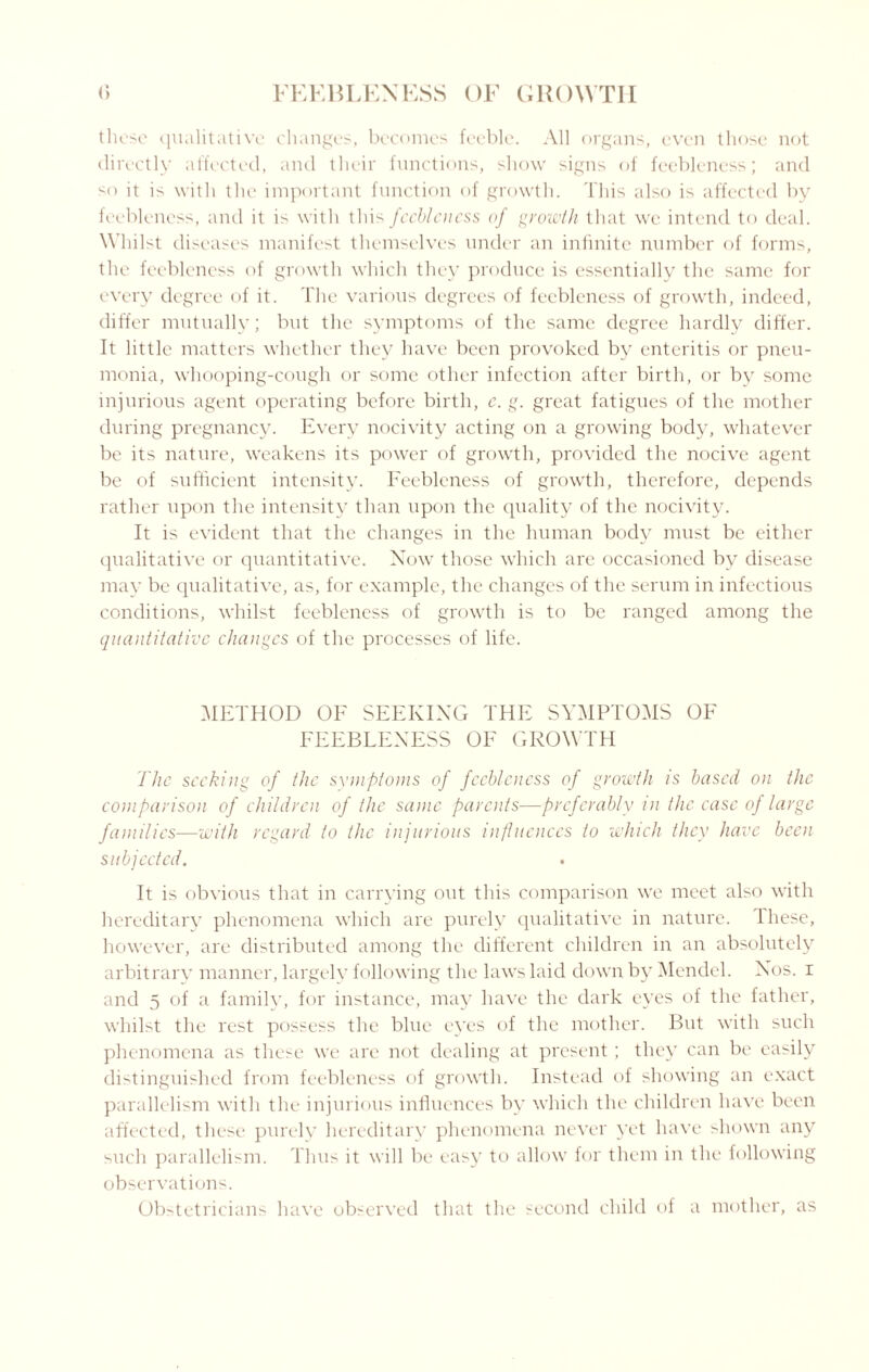 these qualitative changes, becomes feeble. All organs, even those not directly affected, and their functions, show signs of feebleness; and so it is with the important function of growth. This also is affected by feebleness, and it is with this feebleness of growth that we intend to deal. Whilst diseases manifest themselves under an infinite number of forms, the feebleness of growth which they produce is essentially the same for every degree of it. The various degrees of feebleness of growth, indeed, differ mutually; but the symptoms of the same degree hardly differ. It little matters whether they have been provoked by enteritis or pneu¬ monia, whooping-cough or some other infection after birth, or by some injurious agent operating before birth, c. g. great fatigues of the mother during pregnancy. Every nocivity acting on a growing body, whatever be its nature, weakens its power of growth, provided the nocive agent be of sufficient intensity. Feebleness of growth, therefore, depends rather upon the intensity than upon the quality of the nocivity. It is evident that the changes in the human body must be either qualitative or quantitative. Now those which are occasioned by disease may be qualitative, as, for example, the changes of the serum in infectious conditions, whilst feebleness of growth is to be ranged among the quantitative changes of the processes of life. METHOD OF SEEKING THE SYMPTOMS OF FEEBLENESS OF GROWTH The seeking of the symptoms of feebleness of growth is based on the comparison of children of the same parents—preferably in the case of large families—with regard to the injurious influences to which they have been subjected. It is obvious that in carrying out this comparison we meet also with hereditary phenomena which are purely qualitative in nature, lliese, however, are distributed among the different children in an absolutely arbitrary manner, largely following the laws laid down by Mendel. Nos. i and 5 of a family, for instance, may have the dark eyes of the father, whilst the rest possess the blue eyes of the mother. But with such phenomena as these we are not dealing at present; they can be easily distinguished from feebleness of growth. Instead of showing an exact parallelism with the injurious influences by which the children have been affected, these purely hereditary phenomena never yet have shown any such parallelism. Thus it will be easy to allow for them in the following observations. ObMetricians have observed that the second child of a mother, as