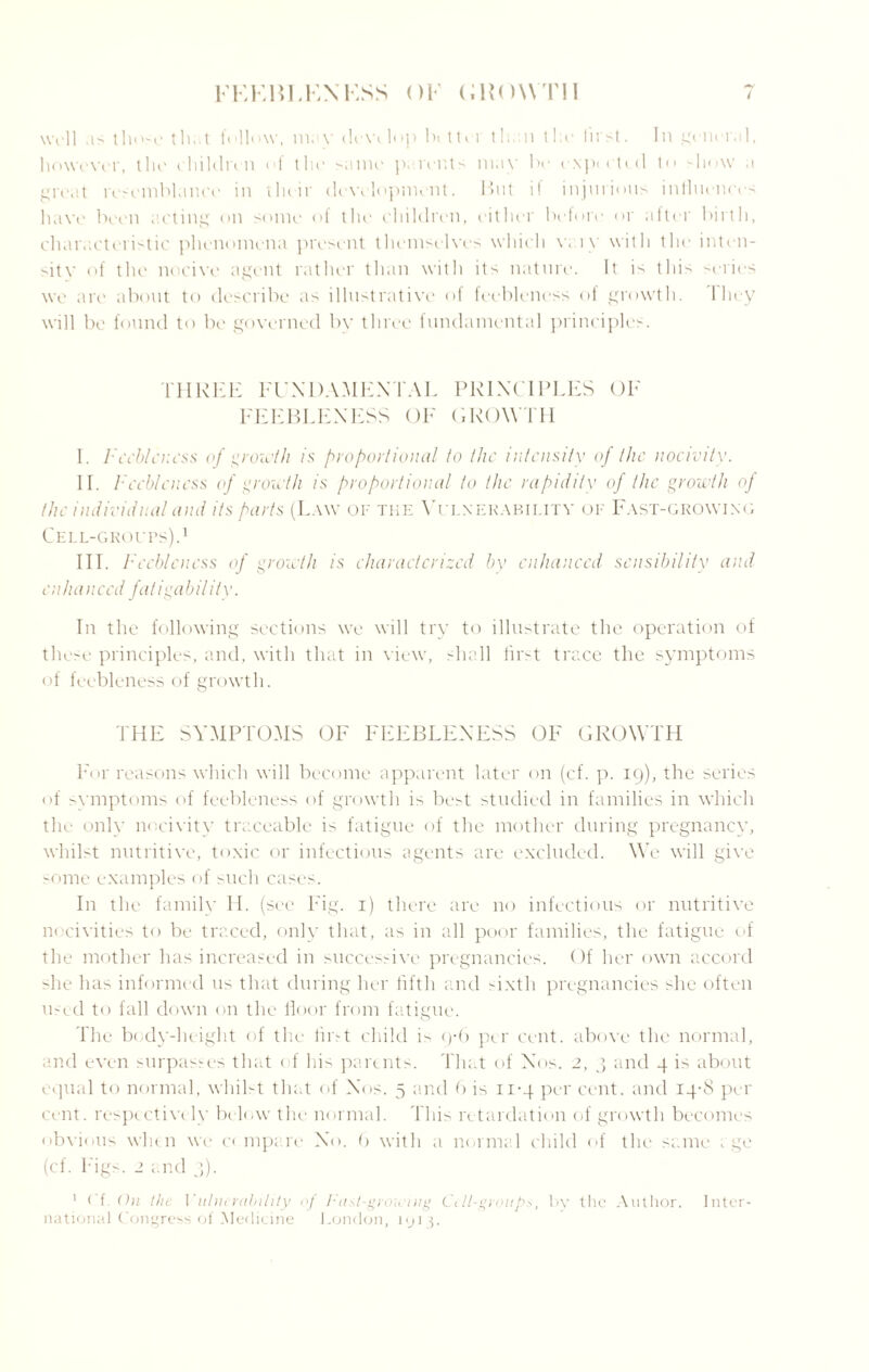 well as those tlu.t follow, max- dew lop bcttir than the hirst. In general, however, the children of the same pa.rents may be cxptetid to allow a great resemblance' in their development. But i! injurious influences have been acting on some of the children, either before or after birth, characteristic phenomena present themselves which w i v with the inten- sitv of the noeixe agent rather than with its nature. It is this series xve are about to describe as illustrative of feebleness of growth. I hey will be found to be governed by three fundamental principles. THREE FUNDAMENTAL PRINCIPLES OF FEEBLENESS OF GROWTH I. Feebleness of growth is proportional to the intensity of the nocivity. II . Feebleness of growth is proportional to the rapidity of the growth of the individual and its parts (L.xxv of the Vulnerability of Fast-groxving Cell-groups).1 III. F ecbleness of growth is characterized by enhanced sensibility and enhanced fatigabil ity. In the folloxving sections we will try to illustrate the operation of these principles, and, xvith that in viexv, shall first trace the symptoms of feebleness of groxvth. THE SYMPTOMS OF FEEBLENESS OF GROWTH For reasons which will become apparent later on (cf. p. 19), the series of symptoms of feebleness of growth is best studied in families in which the only nocivity traceable is fatigue of the mother during pregnancy, whilst nutritive, toxic or infectious agents are excluded. We xvill give some examples of such cases. In the familv II . (see Fig. 1) there are no infectious or nutritive nocivities to be traced, only that, as in all poor families, the fatigue of the mother has increased in successix’e pregnancies. Of her own accord she has informed us that during her fifth and sixth pregnancies she often used to fall doxvn on the floor from fatigue. The body-height of the first child is 9-6 per cent, above the normal, a.nd even surpasses that of his parents. That of Nos. 2, 3 and 4 is about equal to normal, xvhilst that of Nos. 5 and 6 is 11-4 per cent, and 14-8 per cent, respcctixcly below the normal. This retardation of groxvth becomes obx'ious xvlun xve c< mpa.re No. 9 xvith a normal child of the same age (cf. Figs. 2 and 3). 1 < f On the \'nlncrability of !■(isl-groh'ing L\ ll-group*, by the Author. Inter¬ national Congress of Medicine London, 1913.