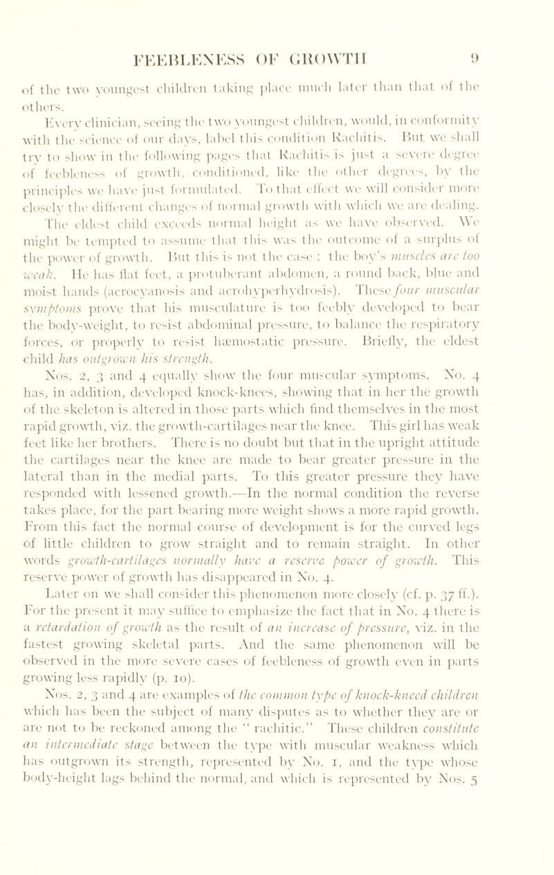 of the two youngest children taking place much later than that of the others. Every clinician, seeing the two youngest children, would, in conformity with the science of our days, label this condition Rachitis. But we shall try to show in the following pages that Rachitis is just a severe degree of feebleness of growth, conditioned, like the other degrees, by the principles we have just formulated. To that effect we will consider more closely the different changes of normal growth with which we arc dealing. The eldest child exceeds normal height as we have observed. We might be tempted to assume that this was the outcome of a surplus of the power of growth. But thi> is not the case : the boy’s muscles aye too weak. He has flat feet, a protuberant abdomen, a round back, blue and moist hands (acrocyanosis and acrohyperhydrosis). 1 lieso four ■muscular symptoms prove that his musculature is too feebly developed to bear the body-weight, to resist abdominal pressure, to balance the respiratory forces, or properly to resist haemostatic pressure. Briefly, the eldest child has outgrown his strength. Nos. 2, 3 and 4 equally show the four muscular symptoms. No. 4 has, in addition, developed knock-knees, showing that in her the growth of the skeleton is altered in those parts which find themselves in the most rapid growth, viz. the growth-cartilages near the knee. This girl has weak feet like her brothers. There is no doubt but that in the upright attitude the cartilages near the knee are made to bear greater pressure in the lateral than in the medial parts. To this greater pressure they have responded with lessened growth.-—In the normal condition the reverse takes place, for the part bearing more weight shows a more rapid growth. From this fact the normal course of development is for the curved legs of little children to grow straight and to remain straight. In other words growth-cartilages normally have a reserve power of growth. This reserve power of growth has disappeared in No. 4. Later on we shall consider this phenomenon more closely (cf. p. 37 fi.). For the present it may suffice to emphasize the fact that in No. 4 there is a retardation of growth as the result of an increase of pressure, viz. in the fastest growing skeletal parts. And the same phenomenon will be observed in the more severe cases of feebleness of growth even in parts growing less rapidly (p. 10). Nos. 2, 3 and 4 are examples of the common type of knock-kneed children which has been the subject of many disputes as to whether they are or are not to be reckoned among the “ rachitic.” These children constitute an intermediate stage between the type with muscular weakness which has outgrown its strength, represented by No. 1, and the type whose body-height lags behind the normal, and which is represented by Nos. 5