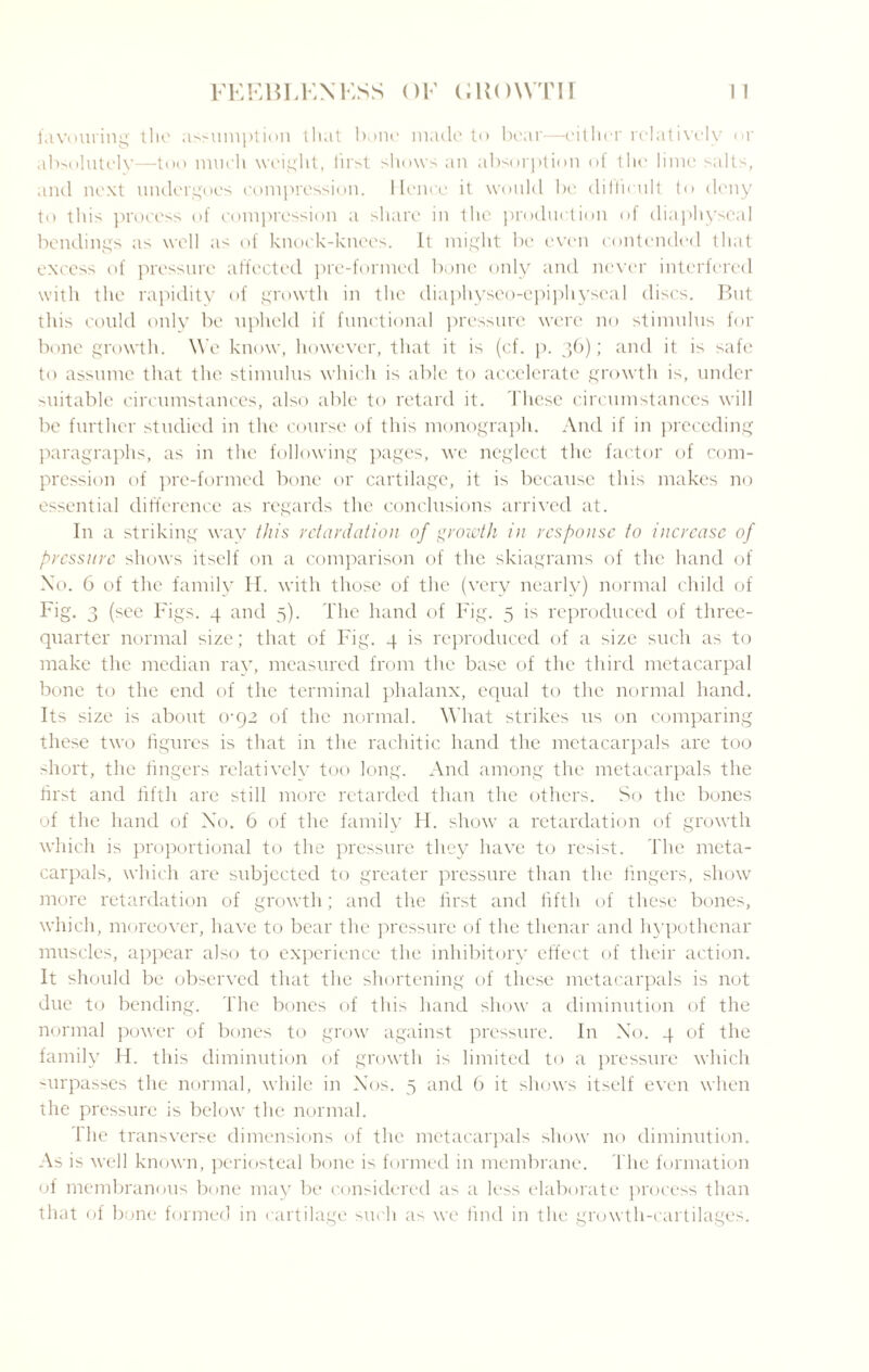 favouring the assumption that bone made to bear—either relatively or absolutely—too much weight, first shows an absorption of the lime salts, and next undergoes compression. Hence it would be difficult to deny to this process of compression a share in the production of diaphyseal bendings as well as of knock-knees. It might be even contended that excess of pressure affected pre-formed bone only and never interfered with the rapidity of growth in the diaphyseo-epiphyseal discs. But this could only be upheld if functional pressure were no stimulus for bone growth. We know, however, that it is (cf. p. 36); and it is safe to assume that the stimulus which is able to accelerate growth is, under suitable circumstances, also able to retard it. These circumstances will be further studied in the course of this monograph. And if in preceding paragraphs, as in the following pages, we neglect the factor of com¬ pression of pre-formed bone or cartilage, it is because this makes no essential difference as regards the conclusions arrived at. In a striking way this retardation of growth in response to increase of pressure shows itself on a comparison of the skiagrams of the hand of No. 6 of the family II. with those of the (very nearly) normal child of Fig. 3 (see Figs. 4 and 5). The hand of Fig. 5 is reproduced of three- quarter normal size; that of Fig. 4 is reproduced of a size such as to make the median ray, measured from the base of the third metacarpal bone to the end of the terminal phalanx, equal to the normal hand. Its size is about 0-92 of the normal. What strikes us on comparing these two figures is that in the rachitic hand the mctacarpals are too short, the lingers relatively too long. And among the metacarpals the first and fifth are still more retarded than the others. So the bones of the hand of Xo. 6 of the family H. show a retardation of growth which is proportional to the pressure they have to resist. The meta¬ carpals, which are subjected to greater pressure than the fingers, show more retardation of growth; and the first and fifth of these bones, which, moreover, have to bear the pressure of the thenar and hypothenar muscles, appear also to experience the inhibitory effect of their action. It should be observed that the shortening of these metacarpals is not due to bending. The bones of this hand show a diminution of the normal power of bones to grow against pressure. In No. 4 of the family H. this diminution of growth is limited to a pressure which -urpasses the normal, while in Nos. 5 and 6 it shows itself even when the pressure is below the normal. I he transverse dimensions of the metacarpals show no diminution. As is well known, periosteal bone is formed in membrane. The formation of membranous bone may be considered as a less elaborate process than that of bone formed in cartilage such as we find in the growth-cartilages.