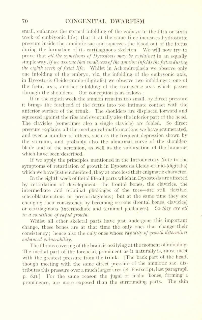 small, enhances the normal infolding of the embryo in the fifth or sixth week of embryonic life; that it at the same time increases hydrostatic pressure inside the amniotic sac and squeezes the blood out of the foetus during the formation of its cartilaginous skeleton. We will now try to prove that all the symptoms of Dysostosis may be explained in an equally simple way, if we assume that smallness of the amnion infolds the foetus during the eighth week of fcvtal life. Whilst in Achondroplasia we observe only one infolding of the embryo, viz. the infolding of the embryonic axis, in Dysostosis Cleido-cranio-(digitalis) we observe two infoldings : one of the foetal axis, another infolding of the transverse axis which passes through the shoulders. Our conception is as follows : If in the eighth Week the amnion remains too small, by direct pressure it brings the forehead of the foetus into too intimate contact with the anterior surface of the trunk. The shoulders are displaced forward and squeezed against the ribs and eventually also the inferior part of the head. The clavicles (sometimes also a single clavicle) are folded. So direct pressure explains all the mechanical malformations wre have enumerated, and even a number of others, such as the frequent depression shown by the sternum, and probably also the abnormal curve of the shoulder- blade and of the acromion, as well as the subluxation of the humerus which have been described. If we apply the principles mentioned in the Introductory Note to the symptoms of retardation of growth in Dysostosis Cleido-cranio-(digitalis) which we have just enumerated, they at once lose their enigmatic character. In the eighth week of foetal life all parts which in Dysostosis are affected by retardation of development—the frontal bones, the clavicles, the intermediate and terminal phalanges of the toes—are still flexible, scleroblastematous or precartilaginous; but at the same time they are changing their consistency by becoming osseous (frontal bones, clavicles) or cartilaginous (intermediate and terminal phalanges). So they are all in a condition of rapid growth. Whilst all other skeletal parts have just undergone this important change, these bones are at that time the only ones that change their consistency; hence also the only ones whose rapidity of growth determines enhanced vulnerability. The fibrous covering of the brain is ossifying at the moment of infolding. The medial part of the forehead, prominent as it naturally is, must meet with the greatest pressure from the trunk. [The back part of the head, though meeting writh the same direct pressure of the amniotic sac, dis¬ tributes this pressure over a much larger area (cf. Postscript, last paragraph p. 82).] For the same reason the jugal or malar bones, forming a prominence, are more exposed than the surrounding parts. The skin